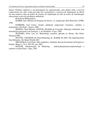 A Conferência da Terra: Aquecimento global, sociedade e biodiversidade                      141

futuros: Produtos orgânicos e sua participação nos supermercados, uma análise sobre o nível de
conhecimento dos selos verdes por parte dos consumidores, o processo de implantação do (SGA)
em uma empresa, além da análise de projetos de implantação na rede de ensino de metodologias
educacionais acerca dos problemas ambientais.
         Referências Bibliográficas
         BABBIE, Earl. Métodos de Pesquisas de Survey. 1a. reimpressão. Belo Horizonte: UFMG,
1999.
         BARBIERI, José Carlos. Gestão ambiental empresarial. Conceitos, modelos e
instrumentos. São Paulo : Saraiva, 2006
         MEDINA, Naná Mininni; SANTOS, Elizabeth da Conceição. Educação ambiental: uma
metodologia participativa de formação. 2. ed. Petrópolis: Vozes, 1999.
         OLIVEIRA, Silvio Luiz de. Metodologia científica aplicada ao Direito. São Paulo:
Thomson,2002.
         PEATTIE ; CHARTER, M. Green Marketing. In : BAKER, M. (ED). The marketing book.
Gran Britannia : Ed. Butter Wealth,2003.
         SIRVINSKAS, Luís Paulo. Meio ambiente e cidadania. Revista do Instituto de Pesquisas e
Estudos. Bauru, n. 35, p. 305-307, ago. 2002
         KOTLER, Administração de Marketing : análise,planejamento,implementação e
controle.4.ed.São Paulo : Atlas, 1995.
 