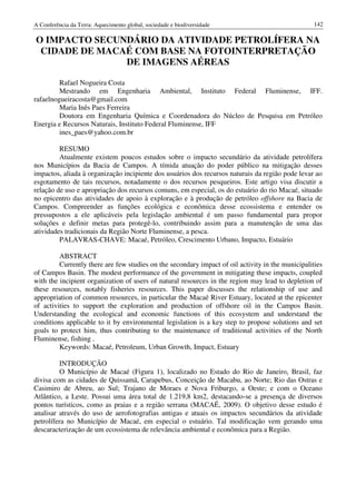 A Conferência da Terra: Aquecimento global, sociedade e biodiversidade                             142

O IMPACTO SECUNDÁRIO DA ATIVIDADE PETROLÍFERA NA
 CIDADE DE MACAÉ COM BASE NA FOTOINTERPRETAÇÃO
               DE IMAGENS AÉREAS

         Rafael Nogueira Costa
         Mestrando em Engenharia Ambiental, Instituto Federal Fluminense, IFF.
rafaelnogueiracosta@gmail.com
         Maria Inês Paes Ferreira
         Doutora em Engenharia Química e Coordenadora do Núcleo de Pesquisa em Petróleo
Energia e Recursos Naturais, Instituto Federal Fluminense, IFF
         ines_paes@yahoo.com.br

         RESUMO
         Atualmente existem poucos estudos sobre o impacto secundário da atividade petrolífera
nos Municípios da Bacia de Campos. A tímida atuação do poder público na mitigação desses
impactos, aliada à organização incipiente dos usuários dos recursos naturais da região pode levar ao
esgotamento de tais recursos, notadamente o dos recursos pesqueiros. Este artigo visa discutir a
relação de uso e apropriação dos recursos comuns, em especial, os do estuário do rio Macaé, situado
no epicentro das atividades de apoio à exploração e à produção de petróleo offshore na Bacia de
Campos. Compreender as funções ecológica e econômica desse ecossistema e entender os
pressupostos a ele aplicáveis pela legislação ambiental é um passo fundamental para propor
soluções e definir metas para protegê-lo, contribuindo assim para a manutenção de uma das
atividades tradicionais da Região Norte Fluminense, a pesca.
         PALAVRAS-CHAVE: Macaé, Petróleo, Crescimento Urbano, Impacto, Estuário

         ABSTRACT
         Currently there are few studies on the secondary impact of oil activity in the municipalities
of Campos Basin. The modest performance of the government in mitigating these impacts, coupled
with the incipient organization of users of natural resources in the region may lead to depletion of
these resources, notably fisheries resources. This paper discusses the relationship of use and
appropriation of common resources, in particular the Macaé River Estuary, located at the epicenter
of activities to support the exploration and production of offshore oil in the Campos Basin.
Understanding the ecological and economic functions of this ecosystem and understand the
conditions applicable to it by environmental legislation is a key step to propose solutions and set
goals to protect him, thus contributing to the maintenance of traditional activities of the North
Fluminense, fishing .
         Keywords: Macaé, Petroleum, Urban Growth, Impact, Estuary

          INTRODUÇÃO
          O Município de Macaé (Figura 1), localizado no Estado do Rio de Janeiro, Brasil, faz
divisa com as cidades de Quissamã, Carapebus, Conceição de Macabu, ao Norte; Rio das Ostras e
Casimiro de Abreu, ao Sul; Trajano de Moraes e Nova Friburgo, a Oeste; e com o Oceano
Atlântico, a Leste. Possui uma área total de 1.219,8 km2, destacando-se a presença de diversos
pontos turísticos, como as praias e a região serrana (MACAÉ, 2009). O objetivo desse estudo é
analisar através do uso de aerofotografias antigas e atuais os impactos secundários da atividade
petrolífera no Município de Macaé, em especial o estuário. Tal modificação vem gerando uma
descaracterização de um ecossistema de relevância ambiental e econômica para a Região.
 
