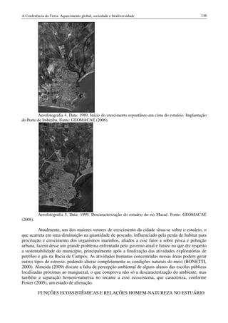 A Conferência da Terra: Aquecimento global, sociedade e biodiversidade                              146




         Aerofotografia 4. Data: 1989. Início do crescimento espontâneo em cima do estuário. Implantação
do Porto de Imbetiba. Fonte: GEOMACAÉ (2008).




          Aerofotografia 5. Data: 1999. Descaracterização do estuário do rio Macaé. Fonte: GEOMACAÉ
(2008).

         Atualmente, um dos maiores vetores de crescimento da cidade situa-se sobre o estuário, o
que acarreta em uma diminuição na quantidade de pescado, influenciado pela perda de habitat para
procriação e crescimento dos organismos marinhos, aliados a esse fator a sobre pesca e poluição
urbana, fazem desse um grande problema enfrentado pelo governo atual e futuro no que diz respeito
a sustentabilidade do município, principalmente após a finalização das atividades exploratórias de
petróleo e gás na Bacia de Campos. As atividades humanas concentradas nessas áreas podem gerar
outros tipos de estresse, podendo alterar completamente as condições naturais do meio (BONETTI,
2000). Almeida (2009) discute a falta de percepção ambiental de alguns alunos das escolas públicas
localizadas próximas ao manguezal, o que comprova não só a descaracterização do ambiente, mas
também a separação homem-natureza no tocante a esse ecossistema, que caracteriza, conforme
Foster (2005), um estado de alienação.

          FUNÇÕES ECOSSISTÊMICAS E RELAÇÕES HOMEM-NATUREZA NO ESTUÁRIO
 