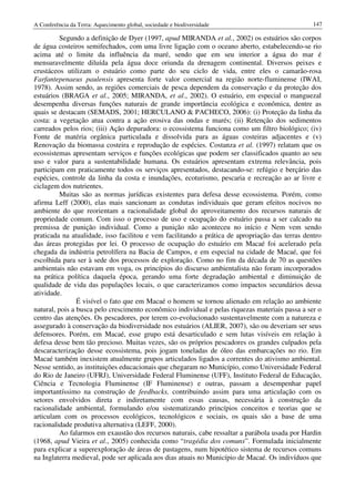 A Conferência da Terra: Aquecimento global, sociedade e biodiversidade                           147

          Segundo a definição de Dyer (1997, apud MIRANDA et al., 2002) os estuários são corpos
de água costeiros semifechados, com uma livre ligação com o oceano aberto, estabelecendo-se rio
acima até o limite da influência da maré, sendo que em seu interior a água do mar é
mensuravelmente diluída pela água doce oriunda da drenagem continental. Diversos peixes e
crustáceos utilizam o estuário como parte do seu ciclo de vida, entre eles o camarão-rosa
Farfantepenaeus paulensis apresenta forte valor comercial na região norte-fluminense (IWAI,
1978). Assim sendo, as regiões comerciais de pesca dependem da conservação e da proteção dos
estuários (BRAGA et al., 2005; MIRANDA, et al., 2002). O estuário, em especial o manguezal
desempenha diversas funções naturais de grande importância ecológica e econômica, dentre as
quais se destacam (SEMADS, 2001; HERCULANO & PACHECO, 2006): (i) Proteção da linha da
costa: a vegetação atua contra a ação erosiva das ondas e marés; (ii) Retenção dos sedimentos
carreados pelos rios; (iii) Ação depuradora: o ecossistema funciona como um filtro biológico; (iv)
Fonte de matéria orgânica particulada e dissolvida para as águas costeiras adjacentes e (v)
Renovação da biomassa costeira e reprodução de espécies. Costanza et al. (1997) relatam que os
ecossistemas apresentam serviços e funções ecológicas que podem ser classificados quanto ao seu
uso e valor para a sustentabilidade humana. Os estuários apresentam extrema relevância, pois
participam em praticamente todos os serviços apresentados, destacando-se: refúgio e berçário das
espécies, controle da linha da costa e inundações, ecoturismo, pescaria e recreação ao ar livre e
ciclagem dos nutrientes.
          Muitas são as normas jurídicas existentes para defesa desse ecossistema. Porém, como
afirma Leff (2000), elas mais sancionam as condutas individuais que geram efeitos nocivos no
ambiente do que reorientam a racionalidade global do aproveitamento dos recursos naturais de
propriedade comum. Com isso o processo de uso e ocupação do estuário passa a ser calcado na
premissa de punição individual. Como a punição não aconteceu no início e Nem vem sendo
praticada na atualidade, isso facilitou e vem facilitando a prática de apropriação das terras dentro
das áreas protegidas por lei. O processo de ocupação do estuário em Macaé foi acelerado pela
chegada da indústria petrolífera na Bacia de Campos, e em especial na cidade de Macaé, que foi
escolhida para ser à sede dos processos de exploração. Como no fim da década de 70 as questões
ambientais não estavam em voga, os princípios do discurso ambientalista não foram incorporados
na prática política daquela época, gerando uma forte degradação ambiental e diminuição de
qualidade de vida das populações locais, o que caracterizamos como impactos secundários dessa
atividade.
                É visível o fato que em Macaé o homem se tornou alienado em relação ao ambiente
natural, pois a busca pelo crescimento econômico individual e pelas riquezas materiais passa a ser o
centro das atenções. Os pescadores, por terem co-evolucionado sustentavelmente com a natureza e
assegurado à conservação da biodiversidade nos estuários (ALIER, 2007), são ou deveriam ser seus
defensores. Porém, em Macaé, esse grupo está desarticulado e sem lutas visíveis em relação à
defesa desse bem tão precioso. Muitas vezes, são os próprios pescadores os grandes culpados pela
descaracterização desse ecossistema, pois jogam toneladas de óleo das embarcações no rio. Em
Macaé também inexistem atualmente grupos articulados ligados a correntes do ativismo ambiental.
Nesse sentido, as instituições educacionais que chegaram no Município, como Universidade Federal
do Rio de Janeiro (UFRJ), Universidade Federal Fluminense (UFF), Instituto Federal de Educação,
Ciência e Tecnologia Fluminense (IF Fluminense) e outras, passam a desempenhar papel
importantíssimo na construção de feedbacks, contribuindo assim para uma articulação com os
setores envolvidos direta e indiretamente com essas causas, necessária à construção da
racionalidade ambiental, formulando e/ou sistematizando princípios conceitos e teorias que se
articulam com os processos ecológicos, tecnológicos e sociais, os quais são a base de uma
racionalidade produtiva alternativa (LEFF, 2000).
          Ao falarmos em exaustão dos recursos naturais, cabe ressaltar a parábola usada por Hardin
(1968, apud Vieira et al., 2005) conhecida como “tragédia dos comuns”. Formulada inicialmente
para explicar a superexploração de áreas de pastagens, num hipotético sistema de recursos comuns
na Inglaterra medieval, pode ser aplicada aos dias atuais no Município de Macaé. Os indivíduos que
 