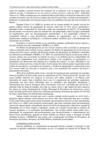 A Conferência da Terra: Aquecimento global, sociedade e biodiversidade                            148

usam em conjunto o mesmo recurso são incapazes de se organizar e de se engajar numa ação
coletiva, ou seja, “a liberdade no uso de recursos comuns provoca a ruína de todos”. Entretanto
Vieira et al. (2005) considera que essa metáfora poderosa não chega a caracterizar muito bem o que
acontece em muitos casos de recursos comuns, pois não leva em conta a existência de instituições e
feedbacks. A organização seria um passo para evitar esse problema, fato que não está ocorrendo em
Macaé.
          Segundo Vieira et al. (2005) os recursos de uso comum podem ser geridos sob um dos
quatros regimes básicos de apropriação de recursos, entre eles: (i) livre acesso (geralmente a
demanda excede a capacidade de renovação, sendo seu esgotamento inevitável); (ii) propriedade
privada (tende a um incentivo para uso sustentável); (iii) propriedade estatal (na qual a quantidade
de regulamentos, gera um descumprimento generalizado); e (iv) propriedade comunal ou
comunitária (oferece o mais diversificado conjuntos de regulamentos, mas o crescimento
populacional, mudanças tecnológicas e econômicas podem contribuir para a desestruturação dos
mecanismos de exclusão).
          Na prática, os recursos tendem a ser controlados mediante combinações desses regimes, e
existem variações em cada combinação (VIEIRA et al. 2005).
          Os direitos de apropriação de uso dos recursos naturais estão associados às perspectivas
sobre as interações entre sistemas sociais e naturais. Os direitos de apropriação dos recursos de uso
comum em níveis locais e geridos sob diferentes regimes de apropriação são definidos e analisados
em diferentes possibilidades (VIEIRA et al. 2005). As características básicas na discussão sobre os
recursos comuns são: (i) exclusão ou controle do acesso e (ii) problema de uso compartilhado. Os
recursos que compartilham essas características tendem a ser susceptíveis ao esgotamento e a
degradação, esse dilema tem sido chamado de a “tragédia dos comuns”, ou seja, a liberdade no uso
de recursos comuns provoca a ruína de todos. Assim, apesar de existirem grupos organizados como
colônia de pescadores e associações de moradores, o modelo de apropriação é caracterizado como
livre acesso, tendo em vista que os incentivos para o uso sustentável dos recursos são fracos e
praticamente inexistente.
          Além desse problema ainda existe a invasão do manguezal para construção de moradias,
tanto de moradores de baixa renda como de condomínios de luxo. Nesse processo de “invasão” não
existe nenhum interesse em conservar os recursos, pois ambos utilizam o rio Macaé como
depositário de esgoto, logo a tendência nesse caso é o esgotamento dos principais organismos,
acarretando em uma maior dificuldade para os indivíduos que dependem diretamente e
indiretamente dos recursos biológicos desse ecossistema. Com isso, a atividade que um dia foi a
principal fonte de renda do munípio, fica cada vez menos viável, o que implica no baixo interesse
dos alunos do ensino fundamental do Colégio Municipal de Pescadores em desenvolver a pesca
como atividade profissional. Entrevistas realizadas previamente mostraram que apenas 6% do total
de alunos matriculados em 2010 possuem tal pretensão.
          Alguns estudos mostram que nem a gestão centrada exclusivamente no nível local e
tampouco aquela centrada exclusivamente nos níveis mais altos funcionam bem por si mesmas.
Como saída torna-se interessante apoiar instituições que permeiam as diversas escalas, denominadas
por Vieira et al. (2005) como interações transescalares, que estão conectadas tanto horizontalmente
(através do espaço) quanto verticalmente (através de níveis de organização). Além disso, quando há
dificuldades em se fazer cumprir a legislação, acordos de co-gestão envolvendo os usuários de
recursos pesqueiros e as instituições governamentais. Tais acordos podem contar ainda com a
participação de organizações não-governamentais para desenvolvimento e empoderamento dos
atores locais. Experiências análogas já foram tentadas em Macaé (como a formação da Rede
Solidária da Pesca, a REDESCA, que contou com a participação da Colônia de Pescadores, de
Instituições de Ensino e Pesquisa e do Poder Público, atualmente desarticulada).

        CONSIDERAÇÕES FINAIS
        Existem problemas no cumprimento da legislação federal, estadual e municipal no que
concerne às questões ambientais relacionadas ao uso e a ocupação do estuário do rio Macaé. Os
 