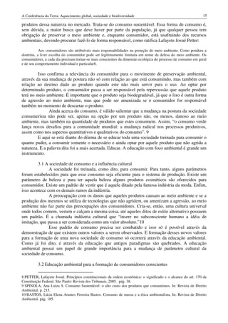A Conferência da Terra: Aquecimento global, sociedade e biodiversidade                                         15

produtos dessa natureza no mercado. Trata-se do consumo sustentável. Essa forma de consumo é,
sem dúvida, a maior busca que deve haver por parte da população, já que qualquer pessoa tem
obrigação de preservar o meio ambiente e, enquanto consumidor, está usufruindo dos recursos
ambientais, devendo procurar fazê-lo de forma responsável, como ratifica Lafayete Josué Petter:

           Aos consumidores são atribuíveis mais responsabilidades na proteção do meio ambiente. Como pondera a
doutrina, a livre escolha do consumidor pode ser legitimamente limitada em nome da defesa do meio ambiente. Os
consumidores, a cada dia precisam tornar-se mais conscientes da dimensão ecológica do processo de consumo em geral
e de seu comportamento individual e particular8.

         Isso confirma a relevância do consumidor para o movimento de preservação ambiental,
através da sua mudança de postura não só com relação ao que está consumindo, mas também com
relação ao destino dado ao produto quando este não mais servir para o uso. Ao optar por
determinado produto, o consumidor passa a ser responsável pela repercussão que aquele produto
terá no meio ambiente. É importante que o produto seja biodegradável, já que o lixo é outra forma
de agressão ao meio ambiente, mas que pode ser amenizada se o consumidor for responsável
também no momento de descartar o produto.
               Ainda acerca do consumo, é válido salientar que a mudança na postura da sociedade
consumerista não pode ser, apenas na opção por um produto não, ou menos, danoso ao meio
ambiente, mas também na quantidade de produtos que estes consomem. Assim, “o consumo verde
lança novos desafios para a comunidade mundial: a mudança radical nos processos produtivos,
assim como nos aspectos quantitativos e qualitativos do consumo”. 9
         E aqui se está diante do dilema de se educar toda uma sociedade treinada para consumir o
quanto puder, a consumir somente o necessário e ainda optar por aquele produto que não agrida a
natureza. E a palavra dita foi a mais acertada. Educar. A educação com foco ambiental é grande um
instrumento.

         3.1 A sociedade de consumo e a influência cultural
               A sociedade foi treinada, como dito, para consumir. Para tanto, alguns parâmetros
foram estabelecidos para que esse consumo seja eficiente para o sistema de produção. Existe um
parâmetro de beleza e para ter aquela beleza alguns produtos cosméticos são oferecidos para
consumidor. Existe um padrão de vestir que é aquele ditado pela famosa indústria da moda. Enfim,
isso acontece com os demais ramos da indústria.
               A preocupação com os danos que aqueles produtos causam ao meio ambiente e se a
produção dos mesmos se utiliza de tecnologias que não agridem, ou amenizam a agressão, ao meio
ambiente não faz parte das preocupações dos consumidores. Cria-se, então, uma cultura universal
onde todos comem, vestem e calçam a mesma coisa, até aqueles ditos de estilo alternativo possuem
um padrão. É a chamada indústria cultural que “insere no subconsciente humano a idéia de
imitação, que passa a ser considerada como um valor absoluto.”10
               Esse padrão de consumo precisa ser combatido e isso só é possível através da
demonstração de que existem outros valores a serem observados. E formação desses novos valores
para a formação de uma nova sociedade de consumo só ocorrerá através da educação ambiental.
Como já foi dito, é através da educação que antigos paradigmas são quebrados. A educação
ambiental possui um papel de grande importância para a mudança de parâmetro cultural da
sociedade de consumo.

          3.2 Educação ambiental para a formação de consumidores conscientes

8 PETTER, Lafayete Josué. Princípios constitucionais da ordem econômica: o significado e o alcance do art. 170 da
Constituição Federal. São Paulo: Revista dos Tribunais, 2005. pág. 38.
9 SPINOLA, Ana Luiza S. Consumo Sustentável: o alto custo dos produtos que consumimos. In: Revista de Direito
Ambiental. p. 215.
10 BASTOS, Lúcia Elena Arantes Ferreira Bastos. Consumo de massa e a ética ambientalista. In: Revista de Direito
Ambiental. pág. 185.
 
