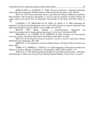 A Conferência da Terra: Aquecimento global, sociedade e biodiversidade                          150

         HERCULANO, S.; PACHECO, T. (2006). Racismo Ambiental. I Seminário Brasileiro
contra o Racismo Ambiental. Walprint Gráfica e Editora Ltda. Rio de Janeiro – RJ, 100-48p.
         IWAI, M. 1978. Desenvolvimento larval e pós-larval de Penaeus (Melicertus) paulensis
Pérez Farfante, 1967 (Crustacea, Decapoda) e o ciclo de vida dos camarões do gênero Penaeus da
região centro-sul do Brasil. Tese de doutorado. Universidade de São Paulo, São Paulo, Brasil. p.
138.
         LACERDA, L. D.; MOLISANI, M. M.; SENA, D.; MAIA, L. P. 2008. Estimating the
importance of natural and anthropogenic sources on N and P emission to estuaries along the Ceará
State Coast NE Brazil. Environ. Monit. Assess. (2008) 141:149–164.
         MACAÉ.        2009.    Macaé:     petróleo    e    desenvolvimento.     Disponível      em
<http://www.macae.rj.gov.br/municipio/macaeped.asp>. Acesso em 15 de julho de 2009.
         MIRANDA, L. B., CASTRO, B. M., KJERFVE, B. 2002. Princípios de Oceanografia
Física de estuários. São Paulo: Editora da Universidade de São Paulo. 25-424p.
         SILVA. R. M. Introdução ao Geoprocessamento. Conceitos, técnicas e aplicações. Editora
FEEVALE. Novo Hamburgo. RS. 2007.
         SOFFIATI, A. Os manguezais do Sul do Espírito Santo e do Norte do Rio de Janeiro (no
prelo). 2007.
         VIEIRA, P. F., BERKES, F., SEIXAS, C.S. Gestão Integrada e Participativa de Recursos
Naturais: Conceitos, Métodos e Experiências. Florianópolis: APED, 2005. Capítulo 1 e 9.
         WELLS, P. G. 1999. Biomonitoring the Health of Coastal Marine Ecosystems – The Roles
and Challenges of Microscale Toxicity Tests. Marine Pollution Bulletin. Voll.39, Nos. 1-12, p39.
 
