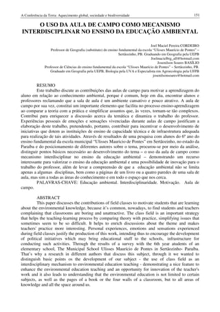 A Conferência da Terra: Aquecimento global, sociedade e biodiversidade                                           151

     O USO DA AULA DE CAMPO COMO MECANISMO
INTERDISCIPLINAR NO ENSINO DA EDUCAÇÃO AMBIENTAL

                                                                                      Joel Maciel Pereira CORDEIRO
                   Professor de Geografia (substituto) do ensino fundamental da escola “Ulisses Maurício de Pontes” –
                                                                 Sertãozinho, PB. Graduando em Geografia pela UEPB
                                                                                      Joelmacielbig_all@hotmail.com
                                                                                           Josenilson Soares BASÍLIO
               Professor de Ciências do ensino fundamental da escola “Ulisses Maurício de Pontes” – Sertãozinho, PB.
                  Graduado em Geografia pela UEPB, Biologia pela UVA e Especialista em Agroecologia pela UFPB
                                                                                       josenilsonsoares@hotmail.com

          RESUMO
          Este trabalho discute as contribuições das aulas de campo para motivar a aprendizagem do
aluno em relação ao conhecimento ambiental, porque é comum, hoje em dia, encontrar alunos e
professores reclamando que a sala de aula é um ambiente cansativo e pouco atrativo. A aula de
campo por sua vez, constitui um importante elemento que facilita no processo ensino-aprendizagem
ao comparar a teoria com a prática e simplificar assuntos que, às vezes, tornam-se tão complexos.
Contribui para enriquecer a discussão acerca da temática e dinamiza o trabalho do professor.
Experiências pessoais de emoções e sensações vivenciadas durante aulas de campo justificam a
elaboração deste trabalho, pretendendo, portanto, contribuir para incentivar o desenvolvimento de
iniciativas que dotem as instituições de ensino de capacidade técnica e de infraestrutura adequada
para realização de tais atividades. Através de resultados de uma pesquisa com alunos do 6º ano do
ensino fundamental da escola municipal “Ulisses Mauricio de Pontes” em Sertãozinho, no estado da
Paraíba e do posicionamento de diferentes autores sobre o tema, procurou-se por meio da análise,
distinguir pontos básicos necessário ao desenvolvimento do tema – o uso da aula de campo como
mecanismo interdisciplinar no ensino da educação ambiental – demonstrando um recurso
interessante para valorizar o ensino da educação ambiental e uma possibilidade de inovação para o
trabalho do professor, além de levar a compreensão de que a educação ambiental não se limita
apenas a algumas disciplinas, bem como a páginas de um livro ou a quatro paredes de uma sala de
aula, mas sim a todas as áreas do conhecimento e em todo o espaço que nos cerca.
          PALAVRAS-CHAVE: Educação ambiental. Interdisciplinaridade. Motivação. Aula de
campo.

         ABSTRACT
         This paper discusses the contributions of field classes to motivate students that are learning
about the environmental knowledge, because it’s common, nowadays, to find students and teachers
complaining that classrooms are boring and unattractive. The class field is an important strategy
that helps the teaching-learning process by comparing theory with practice, simplifying issues that
sometimes seem to be so difficult. It helps to enrich discussions about the theme and makes
teachers' practice more interesting. Personal experiences, emotions and sensations experienced
during field classes justify the production of this work, intending thus to encourage the development
of political initiatives which may bring educational stuff to the schools, infrastructure for
conducting such activities. Through the results of a survey with the 6th year atudents of an
elementary school, The Municipal School Ulisses Maurício de Pontes in Sertãozinho- Paraíba.
That’s why a research in different authors that discuss this subject, through it we wanted to
distinguish basic points os the development of our subject - the use of class field as an
interdisciplinary mechanism to environmental education teaching - demonstrating a nice feature to
enhance the environmental education teaching and an opportunity for innovation of the teacher's
work and it also leads to understanding that the environmental education is not limited to certain
subjects, as well as the pages of a book or the four walls of a classroom, but to all areas of
knowledge and all the space around us.
 