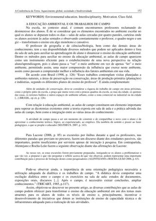 A Conferência da Terra: Aquecimento global, sociedade e biodiversidade                                             152

          KEYWORDS: Environmental education. Interdisciplinarity. Motivation. Class field.

          A EDUCAÇÃO AMBIENTAL E OS TRABALHOS DE CAMPO
          Na escola, no contexto atual, é comum encontrarmos professores reclamando do
desinteresse dos alunos. É de se considerar que os elementos encontrados no ambiente escolar no
qual os alunos se deparam todos os dias – salas de aulas cercadas por quatro paredes, carteiras onde
os alunos assistem às aulas sentados e observando constantemente o professor, o quadro negro e um
giz – transformam o ensino em algo monótono e cansativo.
          O professor de geografia e de ciências/biologia, bem como das demais áreas do
conhecimento, tem a sua disponibilidade diversos métodos que podem ser aplicados dentro e fora
da sala de aula para auxiliar na aprendizagem do aluno e dinamizar o ensino da educação ambiental.
Dentre os métodos para auxiliar no ensino da educação ambiental, as aulas de campo aparecem
como um instrumento eficiente para o estabelecimento de uma nova perspectiva na relação
aluno/aprendizagem, pois o aluno passa a “ver” o meio ambiente em vez de apenas “ler” o meio
ambiente, permitindo assim, uma maior compreensão da influência que exerce neste ambiente,
assim como passam a compreender melhor a influência dos fatores ambientais em sua vida.
          De acordo com Brasil (1998, p. 126) “Esses trabalhos contemplam visitas planejadas a
ambientes naturais, a áreas de preservação ou conservação, áreas de produção primária (plantações)
e indústrias, segundo os diferentes planos de ensino do professor”. E ainda complementam:

           Além de unidades de conservação, deve-se considerar a riqueza do trabalho de campo em áreas próximas,
como o próprio pátio da escola, a praça que muita vezes está a poucas quadras da escola, as ruas da cidade, os quintais
das casas, os terrenos baldios e outros espaços do ambiente urbano, como a zona comercial ou industrial ou da cidade
[...] (BRASIL, op cit, p. 126).

         Com relação à educação ambiental, as aulas de campo constituem um elemento importante
para superar as dicotomias existentes entre a teoria exposta em sala de aula e a prática advinda das
aulas de campo, bem como a integração entre as várias áreas do conhecimento.

         A atividade de campo passa a ser um momento de construir e de compartilhar o novo com o aluno e de
aproximar o conhecimento teórico, lógico, ao experienciado, ao empírico. Ela também dá sentido e prazer ao fazer
pedagógico, a que se propõe o educador (MATHEUS, 2007, p. 143).


         Para Lacoste (2006, p. 85) as excursões por ônibus durante a qual os professores, nas
diferentes paradas que previam no percurso, fazem um discurso diante dos estudantes passivos, são
importantes, porém insuficientes por servirem apenas de iniciação à pesquisa. Em contrapartida,
Alentejano e Rocha-Leão fazem a seguinte observação diante das afirmações de Lacoste:

          Ao nosso ver, se estas excursões forem previamente preparadas, instigando-se os alunos a problematizar o
que vão ver, a preparar o que vão perguntar e refletir acerca do que vão observar, podem representar uma importante
contribuição para o processo de formação destes como pesquisadores (ALENTEJANO e ROCHA-LEÃO 2006, p. 63).



         Pode-se observar ainda, a importância de uma orientação pedagógica necessária a
utilização adequada da dialética e os trabalhos de campo. “A didática devia comportar uma
oscilação dialética entre o campo e os exercícios na sala de aula: estudos de documentos,
exposições orais, discursos [...]. Após o campo, é necessário extrair conclusões, ampliar
conhecimentos.” (TRICART, 1985, p.117).
         Assim, objetivou-se descrever no presente artigo, as diversas contribuições que as aulas de
campo podem oferecer para transformar o ensino da educação ambiental em um dos temas mais
atraentes para os alunos de todos os níveis de ensino e, principalmente, incentivar o
desenvolvimento de iniciativas que dotem as instituições de ensino de capacidade técnica e de
infraestrutura adequada para a realização de tais atividades.
 