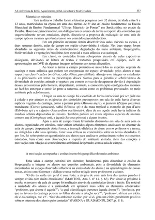 A Conferência da Terra: Aquecimento global, sociedade e biodiversidade                             153

         Materiais e métodos
                Para realizar o trabalho foram efetuadas pesquisas com 32 alunos, de idade entre 9 e
12 anos, matriculados na época em uma das turmas de 6º ano do ensino fundamental da Escola
Municipal de Ensino Fundamental “Ulisses Mauricio de Pontes” em Sertãozinho, no estado da
Paraíba. Houve-se primeiramente, um diálogo com os alunos da turma a respeito dos conteúdos que
sequencialmente seriam estudados, depois, discutiu-se a proposta da realização de uma aula de
campo após os mesmos aprofundarem-se nos conteúdos preestabelecidos.
                       Em um primeiro momento foram desenvolvidas aulas teóricas na escola, e
duas semanas depois, aulas de campo em região circunvizinha à cidade. Nas duas etapas foram
abordadas as seguintes áreas de conhecimento: degradação do meio ambiente, biogeografia,
biodiversidade e vegetações brasileiras (em especial a mata atlântica e a caatinga).
                       Em classe, os conteúdos foram sobrepostos através de aulas expositivas
dialogadas, atividades de leitura de textos e trabalhos pesquisados em equipes, além de
apresentações em DVD de algumas imagens referentes aos temas discutidos.
                       Ao levar a turma a campo pretendia-se mostrá-los as espécies vegetais da
caatinga e mata atlântica que podem ser encontradas no espaço vivenciado pelos alunos e suas
respectivas classificações (xerófitas, caducifólias, perenifólias). Almejava-se integrar os estudantes
e os professores em torno da preservação desses biomas para a garantia e sobrevivência da
diversidade de espécies animais e vegetais que correm o risco de desaparecer devido à degradação
desses ecossistemas pelo homem, despertando, contudo, a conscientização ecológica dos mesmos
ao fazê-los enxergar e sentir de perto a natureza, assim como os problemas provocados no meio
ambiente pela ação humana.
                       O lugar da aula de campo foi escolhido de forma intencional por ser próximo
à cidade e por atender as exigências dos conteúdos pressupostos em sala de aula: havia diversas
espécies vegetais da caatinga, como a jurema preta (Mimosa nigra), o juazeiro (Zizipus joazeiro),
mandacaru (Cereus jamacaru), sabiá (Mimosa sp) e da mata tropical a exemplo do pau d’arco
(Tabebuia sp) e o cajueiro (Anacardium occidentale), além de um açude onde havia indícios de
resíduos sólidos depositados no mesmo. Também podiam ser vistos algumas espécies de animais
como o anu (Crotophaga ani), a jaçanã (Jacana spinosa) e alguns insetos.
                       Após a aula de campo foram levantadas discussões em sala de aula com os
alunos, organizadas em círculos, onde seriam debatidos alguns elementos analisados no decorrer da
aula de campo, despertando desta forma, a interação dialética do aluno com o professor e a turma,
ao instigá-los a dar suas opiniões, fazer suas críticas ou comentários sobre os temas abordados. E
por fim, foi sobreposto um questionário aos alunos para analisar o conhecimento sobre os conceitos
estudados, bem como suas observações a respeito do ambiente visitado, além das emoções e
motivação com relação ao conhecimento ambiental despertados com a aula de campo.


          A motivação acompanha o conhecimento biogeográfico do meio ambiente

         Uma saída a campo constitui um elemento fundamental para dinamizar o ensino da
biogeografia e integrar os alunos nas questões ambientais, pois a diversidade de elementos
encontrados no espaço observado influencia na curiosidade do aluno e na aprendizagem de coisas
novas, assim como favorece o diálogo e uma melhor relação entre professores e alunos.
         “O dia da saída em geral é uma festa; a alegria de uma aula fora das quatro paredes é
sempre vivida com muito entusiasmo” (MARTINS, Ano 3, nº 14, p. 63). Por situar-se próximo à
escola, o percurso da aula de campo foi realizado através de caminhadas desde o inicio. Era notável
a ansiedade dos alunos e a curiosidade em aprender mais sobre os elementos observados:
“professor, que árvore é aquela?”; “a qual classificação pertence àquela árvore?”; “professor, por
que as árvores da caatinga perdem as folhas durante a estação seca?”; “professor, ali tem um cácto,
ele é da caatinga, não é?”. “Sair do ambiente escolar, por si só, gera um efeito geralmente positivo
sobre o interesse dos alunos pelo conteúdo” (FARINA e GUADAGNIN, 2007, p. 111).
 