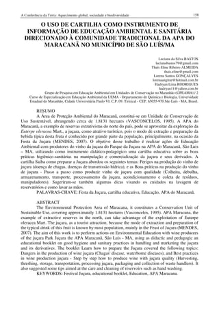 A Conferência da Terra: Aquecimento global, sociedade e biodiversidade                                          158

       O USO DE CARTILHA COMO INSTRUMENTO DE
   INFORMAÇÃO DE EDUCAÇÃO AMBIENTAL E SANITÁRIA
  DIRECIONADO À COMUNIDADE TRADICIONAL DA APA DO
        MARACANÃ NO MUNICÍPIO DE SÃO LUÍS/MA

                                                                                           Luciana da Silva BASTOS
                                                                                         lucianabastos79@gmail.com
                                                                                      Thaís Eline Ribeiro ALMEIDA
                                                                                               thais.eline@gmail.com
                                                                                        Lorena Santos GONÇALVES
                                                                                       lorenaangitur@hotmail.com.br
                                                                                         Hadryan Lima RODRIGUES
                                                                                           hadryan11@yahoo.com.br
               Grupo de Pesquisa em Educação Ambiental em Unidades de Conservação no Maranhão (GPEAMA) / 2
     Curso de Especialização em Educação Ambiental da UEMA - Departamento de Química e Biologia, Universidade
     Estadual do Maranhão, Cidade Universitária Paulo VI. C.P. 09. Tirirical - CEP. 65055-970 São Luís - MA, Brasil.

          RESUMO
          A Área de Proteção Ambiental do Maracanã, constitui-se em Unidade de Conservação de
Uso Sustentável, abrangendo cerca de 1.8131 hectares (VASCONCELOS, 1995). A APA do
Maracanã, a exemplo de reservas extrativistas do norte do país, pode se aproveitar da exploração da
Euterpe oleracea Mart., a juçara, como atrativo turístico, pois o modo de extração e preparação da
bebida típica desta fruta é conhecido por grande parte da população, principalmente, na ocasião da
Festa da Juçara (MENDES, 2007). O objetivo desse trabalho é realizar ações de Educação
Ambiental com produtores do vinho da juçara do Parque da Juçara na APA do Maracanã, São Luis
– MA, utilizando como instrumento didático-pedagógico uma cartilha educativa sobre as boas
práticas higiênico-sanitárias na manipulação e comercialização da juçara e seus derivados. A
cartilha Saiba como preparar a Juçara abordou os seguintes temas: Perigos na produção do vinho de
juçara (doença de chagas, doenças de transmissão hídrica), e as Boas práticas na produção do vinho
de juçara - Passo a passo como produzir vinho de juçara com qualidade (Colheita, debulha,
armazenamento, transporte, processamento da juçara, acondicionamento e coleta de resíduos,
manipuladores). Sugeriram-se também algumas dicas visando os cuidados na lavagem de
reservatórios e como lavar as mãos.
          PALAVRAS-CHAVE: Festa da Juçara, cartilha educativa, Educação, APA do Maracanã.

         ABSTRACT
         The Environmental Protection Area of Maracana, it constitutes a Conservation Unit of
Sustainable Use, covering approximately 1.8131 hectares (Vasconcelos, 1995). APA Maracana, the
example of extractive reserves in the north, can take advantage of the exploitation of Euterpe
oleracea Mart. The juçara, as a tourist attraction, because the mode of extraction and preparation of
the typical drink of this fruit is known by most population, mainly in the Feast of Juçara (MENDES,
2007). The aim of this work is to perform actions on Environmental Education with wine producers
of the juçara Park Juçara the APA Maracanã, São Luis - MA, using as didactic and pedagogic an
educational booklet on good hygiene and sanitary practices in handling and marketing the juçara
and its derivatives. The booklet Learn how to prepare the Juçara covered the following topics:
Dangers in the production of wine juçara (Chagas' disease, waterborne diseases), and Best practices
in wine production juçara - Step by step how to produce wine with juçara quality (Harvesting,
threshing, storage, transportation, processing juçara, packaging and collection of waste handlers). It
also suggested some tips aimed at the care and cleaning of reservoirs such as hand washing.
         KEYWORDS: Festival Juçara, educational booklet, Education, APA Maracana.
 