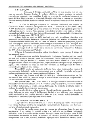 A Conferência da Terra: Aquecimento global, sociedade e biodiversidade                          159

         1 INTRODUÇÃO
                     Uma Área de Proteção Ambiental (APA) é em geral extensa, com um certo
grau de ocupação humana, dotadas de atributos abióticos, bióticos, estéticos ou culturais
especialmente importantes para a qualidade de vida e o bem-estar das populações humanas, e tem
como objetivos básicos proteger a diversidade biológica, disciplinar o processo de ocupação e
assegurar a sustentabilidade do uso dos recursos naturais. (Legislação Brasileira do Meio Ambiente,
2002).
               A Área de Proteção Ambiental do Maracanã, constitui-se em Unidade de
Conservação de Uso Sustentável, abrangendo cerca de 18.131 hectares (VASCONCELOS, 1995).
A APA do Maracanã, a exemplo de reservas extrativistas do norte do país, pode se aproveitar da
exploração da Euterpe oleracea Mart., a juçara, como atrativo turístico, pois o modo de extração e
preparação da bebida típica desta fruta é conhecido por grande parte da população, principalmente,
na ocasião da Festa da Juçara (MENDES, 2007).
         A Festa da Juçara surgiu em 1970, idealizada pela então secretária de educação e ação
comunitária da prefeitura de São Luís e engenheira agrônoma Rosa Mochel, moradora do bairro
Maracanã situado na zona rural de São Luis – MA. Ao observar a abundante produção de juçara no
local e seu pequeno mercado consumidor, insuficiente para o escoamento de toda a produção, Rosa
Mochel resolveu organizar uma festa que acabasse com esse problema e pudesse trazer uma renda
extra para a população local. Em outubro desse mesmo ano realizou-se a primeira Festa da Juçara.
Em 2009 a festa comemora a sua 39ª edição.
         O Parque da Juçara possui uma área total de cinco hectares com a presença de trinta e três
barracas de alvenaria.
         É válido ressaltar que o trabalho do manipulador de alimentos é fundamental para garantir
produtos mais seguros e proteger a saúde dos consumidores, sendo importante investir em ações
contínuas de Educação Sanitária e Ambiental com esse público específico. Assim, torna-se
indispensável uma cartilha didática significativa, capaz de sensibilizar as pessoas que manipulam a
juçara, desde o momento da coleta do fruto até o momento da destinação final do vinho ao
consumidor, reconhecendo boas práticas.
         Nunes (2004) ressalta que a educação Ambiental é uma aliada fundamental no processo de
conscientização individual e coletiva, comprometida com a realidade vivenciada, na busca de
mudanças comportamentais que garantam a sustentabilidade da vida.
         De acordo com Teixeira (apud BRASIL, 2001, p.3) “a informação representa um fator
fundamental para identificar, prevenir, mitigar e reverter efeitos adversos que comprometem a
saúde e o bem-estar das comunidades”.
         Dias (apud COSTA, 2003, p.26), refere-se à educação ambiental como uma forma de
prática educacional sintonizada com a vida da sociedade e, só pode ser efetiva, se todos os membros
da sociedade participarem, de acordo com suas habilidades, das completas e múltiplas tarefas de
melhoria das relações das pessoas com seu ambiente.
         Esse trabalho objetivou realizar ações de Educação Ambiental com produtores do vinho da
juçara do Parque da Juçara na APA do Maracanã, São Luis – MA, utilizando como instrumento
didático-pedagógico uma cartilha educativa sobre as boas práticas higiênico-sanitárias na
manipulação e comercialização da juçara e seus derivados.

         2 PROCEDIMENTOS METODOLOGICOS
         A ação educativa desenvolvida realizou-se através de entrega de cartilha educativa sobre
boas práticas higiênico-sanitárias na manipulação e comercialização da juçara e seus derivados e
conversa informal com cada barraqueiro.
         Na escolha da cartilha como forma de repassar as informações foram levados em
consideração: A necessidade de material gráfico a ser utilizado nas atividades profissionais
realizadas e o fato de a cartilha oferecer além da linguagem escrita, uma linguagem visual de fácil
entendimento do conteúdo do leitor. A utilização de ilustração permite o envolvimento dos
manipuladores com o texto, tornando prazerosa a aquisição destas informações, atraindo assim a
 