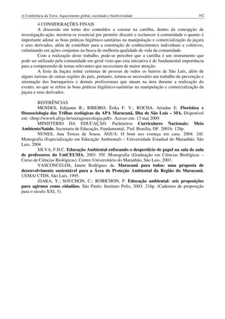 A Conferência da Terra: Aquecimento global, sociedade e biodiversidade                           162

         4 CONSIDERAÇÕES FINAIS
         A discussão em torno dos conteúdos a constar na cartilha, dentro da concepção de
investigação-ação, mostrou-se essencial por permitir discutir e esclarecer à comunidade o quanto é
importante adotar as boas práticas higiênico-sanitárias na manipulação e comercialização da juçara
e seus derivados, além de contribuir para a construção de conhecimentos individuais e coletivos,
culminando em ações conjuntas na busca de melhoria qualidade de vida da comunidade.
         Com a realização deste trabalho, pode-se perceber que a cartilha é um instrumento que
pode ser utilizado pela comunidade em geral visto que esta iniciativa é de fundamental importância
para a compreensão de temas relevantes que necessitam de maior atenção.
         A festa da Juçara reúne centenas de pessoas de todos os bairros de São Luís, além de
alguns turistas de outras regiões do país, portanto, tornou-se necessário um trabalho de prevenção e
orientação dos barraqueiros e demais profissionais que atuam na área durante a realização do
evento, no que se refere às boas práticas higiênico-sanitárias na manipulação e comercialização da
juçara e seus derivados.

         REFERÊNCIAS
         MENDES, Edijanne R.; RIBEIRO, Érika F. V.; ROCHA, Ariadne E. Florística e
fitossociologia das Trilhas ecológicas da APA Maracanã, Ilha de São Luís – MA. Disponível
em: <http://www6.ufrgs.br/seeragroecologia.pdf>. Acesso em: 13 mai 2009.
         MINISTERIO DA EDUCAÇÃO. Parâmetros Curriculares Nacionais: Meio
Ambiente/Saúde. Secretaria de Educação, Fundamental, 3ªed. Brasília, DF. 2001b. 128p.
         NUNES, Ana Tereza de Sousa. ÁGUA: O bom uso começa em casa. 2004. 24f.
Monografia (Especialização em Educação Ambiental) – Universidade Estadual do Maranhão, São
Luis, 2004.
         SILVA, F.H.C. Educação Ambiental enfocando o desperdício de papel na sala de aula
de professores do UniCEUMA. 2003. 55f. Monografia (Graduação em Ciências Biológicas –
Curso de Ciências Biológicas). Centro Universitário do Maranhão, São Luis, 2003.
         VASCONCELOS, Janete Rodrigues de. Maracanã para todos: uma proposta de
desenvolvimento sustentável para a Área de Proteção Ambiental da Região do Maracanã.
UEMA/ CTDS. São Luís, 1995.
         ZIAKA, Y.; SOUCHON, C.; ROBICHON, P. Educação ambiental: seis proposições
para agirmos como cidadãos. São Paulo: Instituto Polis, 2003. 216p. (Cadernos de proposição
para o século XXI, 3).
 