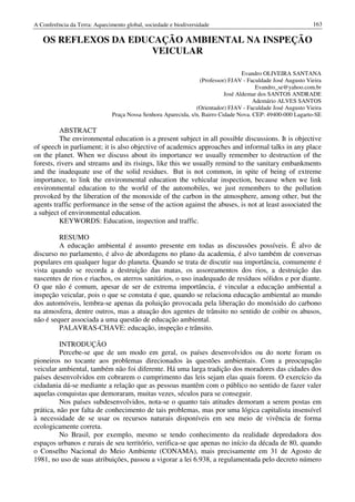 A Conferência da Terra: Aquecimento global, sociedade e biodiversidade                                        163

   OS REFLEXOS DA EDUCAÇÃO AMBIENTAL NA INSPEÇÃO
                      VEICULAR

                                                                                   Evandro OLIVEIRA SANTANA
                                                                  (Professor) FJAV - Faculdade José Augusto Vieira
                                                                                        Evandro_se@yahoo.com.br
                                                                            José Aldemar dos SANTOS ANDRADE
                                                                                       Ademário ALVES SANTOS
                                                                (Orientador) FJAV - Faculdade José Augusto Vieira
                               Praça Nossa Senhora Aparecida, s/n, Bairro Cidade Nova. CEP: 49400-000 Lagarto-SE

          ABSTRACT
          The environmental education is a present subject in all possible discussions. It is objective
of speech in parliament; it is also objective of academics approaches and informal talks in any place
on the planet. When we discuss about its importance we usually remember to destruction of the
forests, rivers and streams and its risings, like this we usually remind to the sanitary embankments
and the inadequate use of the solid residues. But is not common, in spite of being of extreme
importance, to link the environmental education the vehicular inspection, because when we link
environmental education to the world of the automobiles, we just remembers to the pollution
provoked by the liberation of the monoxide of the carbon in the atmosphere, among other, but the
agents traffic performance in the sense of the action against the abuses, is not at least associated the
a subject of environmental education.
          KEYWORDS: Education, inspection and traffic.

         RESUMO
         A educação ambiental é assunto presente em todas as discussões possíveis. É alvo de
discurso no parlamento, é alvo de abordagens no plano da academia, é alvo também de conversas
populares em qualquer lugar do planeta. Quando se trata de discutir sua importância, comumente é
vista quando se recorda a destruição das matas, os assoreamentos dos rios, a destruição das
nascentes de rios e riachos, os aterros sanitários, o uso inadequado de resíduos sólidos e por diante.
O que não é comum, apesar de ser de extrema importância, é vincular a educação ambiental a
inspeção veicular, pois o que se constata é que, quando se relaciona educação ambiental ao mundo
dos automóveis, lembra-se apenas da poluição provocada pela liberação do monóxido do carbono
na atmosfera, dentre outros, mas a atuação dos agentes de trânsito no sentido de coibir os abusos,
não é sequer associada a uma questão de educação ambiental.
         PALAVRAS-CHAVE: educação, inspeção e trânsito.

          INTRODUÇÃO
          Percebe-se que de um modo em geral, os países desenvolvidos ou do norte foram os
pioneiros no tocante aos problemas direcionados às questões ambientais. Com a preocupação
veicular ambiental, também não foi diferente. Há uma larga tradição dos moradores das cidades dos
países desenvolvidos em cobrarem o cumprimento das leis sejam elas quais forem. O exercício da
cidadania dá-se mediante a relação que as pessoas mantêm com o público no sentido de fazer valer
aquelas conquistas que demoraram, muitas vezes, séculos para se conseguir.
          Nos países subdesenvolvidos, nota-se o quanto tais atitudes demoram a serem postas em
prática, não por falta de conhecimento de tais problemas, mas por uma lógica capitalista insensível
à necessidade de se usar os recursos naturais disponíveis em seu meio de vivência de forma
ecologicamente correta.
          No Brasil, por exemplo, mesmo se tendo conhecimento da realidade depredadora dos
espaços urbanos e rurais de seu território, verifica-se que apenas no início da década de 80, quando
o Conselho Nacional do Meio Ambiente (CONAMA), mais precisamente em 31 de Agosto de
1981, no uso de suas atribuições, passou a vigorar a lei 6.938, a regulamentada pelo decreto número
 