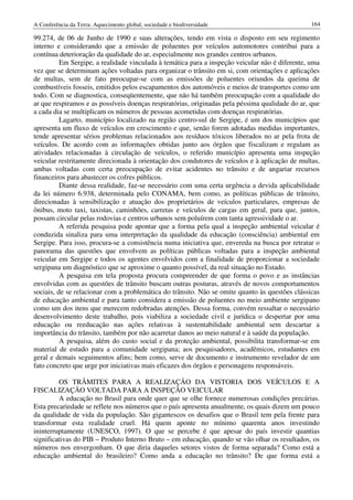 A Conferência da Terra: Aquecimento global, sociedade e biodiversidade                           164

99.274, de 06 de Junho de 1990 e suas alterações, tendo em vista o disposto em seu regimento
interno e considerando que a emissão de poluentes por veículos automotores contribui para a
contínua deterioração da qualidade do ar, especialmente nos grandes centros urbanos.
          Em Sergipe, a realidade vinculada à temática para a inspeção veicular não é diferente, uma
vez que se determinam ações voltadas para organizar o trânsito em si, com orientações e aplicações
de multas, sem de fato preocupar-se com as emissões de poluentes oriundos da queima de
combustíveis fosseis, emitidos pelos escapamentos dos automóveis e meios de transportes como um
todo. Com se diagnostica, conseqüentemente, que não há também preocupação com a qualidade do
ar que respiramos e as possíveis doenças respiratórias, originadas pela péssima qualidade do ar, que
a cada dia se multiplicam os números de pessoas acometidas com doenças respiratórias.
          Lagarto, município localizado na região centro-sul de Sergipe, é um dos municípios que
apresenta um fluxo de veículos em crescimento e que, senão forem adotadas medidas importantes,
tende apresentar sérios problemas relacionados aos resíduos tóxicos liberados no ar pela frota de
veículos. De acordo com as informações obtidas junto aos órgãos que fiscalizam e regulam as
atividades relacionadas à circulação de veículos, o referido município apresenta uma inspeção
veicular restritamente direcionada à orientação dos condutores de veículos e à aplicação de multas,
ambas voltadas com certa preocupação de evitar acidentes no trânsito e de angariar recursos
financeiros para abastecer os cofres públicos.
          Diante dessa realidade, faz-se necessário com uma certa urgência a devida aplicabilidade
da lei número 6.938, determinada pelo CONAMA, bem como, as políticas públicas de trânsito,
direcionadas à sensibilização e atuação dos proprietários de veículos particulares, empresas de
ônibus, moto taxi, taxistas, caminhões, carretas e veículos de cargas em geral, para que, juntos,
possam circular pelas rodovias e centros urbanos sem poluírem com tanta agressividade o ar.
          A referida pesquisa pode apontar que a forma pela qual a inspeção ambiental veicular é
conduzida sinaliza para uma interpretação da qualidade da educação (consciência) ambiental em
Sergipe. Para isso, procura-se a consistência numa iniciativa que, envereda na busca por retratar o
panorama das questões que envolvem as políticas públicas voltadas para a inspeção ambiental
veicular em Sergipe e todos os agentes envolvidos com a finalidade de proporcionar a sociedade
sergipana um diagnóstico que se aproxime o quanto possível, da real situação no Estado.
          A pesquisa em tela proposta procura compreender de que forma o povo e as instâncias
envolvidas com as questões de trânsito buscam outras posturas, através de novos comportamentos
sociais, de se relacionar com a problemática do trânsito. Não se omite quanto às questões clássicas
de educação ambiental e para tanto considera a emissão de poluentes no meio ambiente sergipano
como um dos itens que merecem redobradas atenções. Dessa forma, convém ressaltar o necessário
desenvolvimento deste trabalho, pois viabiliza a sociedade civil e jurídica o despertar por uma
educação ou reeducação nas ações relativas à sustentabilidade ambiental sem descartar a
importância do trânsito, também por não acarretar danos ao meio natural e à saúde da população.
          A pesquisa, além do custo social e da proteção ambiental, possibilita transformar-se em
material de estudo para a comunidade sergipana; aos pesquisadores, acadêmicos, estudantes em
geral e demais seguimentos afins; bem como, serve de documento e instrumento revelador de um
fato concreto que urge por iniciativas mais eficazes dos órgãos e personagens responsáveis.

         OS TRÂMITES PARA A REALIZAÇÃO DA VISTORIA DOS VEÍCULOS E A
FISCALIZAÇÃO VOLTADA PARA A INSPEÇÃO VEICULAR
         A educação no Brasil para onde quer que se olhe fornece numerosas condições precárias.
Esta precariedade se reflete nos números que o país apresenta anualmente, os quais dizem um pouco
da qualidade de vida da população. São gigantescos os desafios que o Brasil tem pela frente para
transformar esta realidade cruel. Há quem aponte no mínimo quarenta anos investindo
ininterruptamente (UNESCO, 1997). O que se percebe é que apesar do país investir quantias
significativas do PIB – Produto Interno Bruto – em educação, quando se vão olhar os resultados, os
números nos envergonham. O que diria daqueles setores vistos de forma separada? Como está a
educação ambiental do brasileiro? Como anda a educação no trânsito? De que forma está a
 