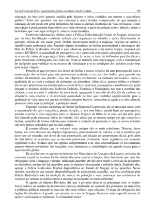 A Conferência da Terra: Aquecimento global, sociedade e biodiversidade                             165

educação do brasileiro quando medida pela higiene e pelos cuidados em manter o patrimônio
público? Estas são questões que nos remetem a outro desafio: compreender de que maneira a
educação de um modo em geral influência em todas as demais instâncias da vida civilizada. Como
esta opção é praticamente impossível, nos resta observar, a partir da relação com o trânsito, como o
brasileiro, que vive aqui em lagarto, situa-se nesta temática.
          Conforme informações obtidas junto a Policia Rodoviária do Estado de Sergipe, detecta-se
que há uma fiscalização constante voltada para segurança no trânsito e ações direcionadas às
questões ilícitas de um modo geral. Porém, fiscalização relativa à inspeção veicular de cunho e
sensibilização ambiental, não. Segundo alguns motoristas de ônibus interestadual a abordagem das
blitz da Polícia Rodoviária Federal é para observar, juntamente com outros órgãos, responsáveis
como o DETRAN, a quantidade de passageiros, se o carro está com pneus adequados para circular,
se o uso de cintos de segurança é feito, utiliza-se, às vezes, o teste do bafômetro para fiscalizar e
punir motoristas embriagados nas rodovias. Nota-se também uma preocupação com a manutenção
do tacógrafo para verificar se há excesso de velocidade e se as condições dos veículos estão boas
para seguir viagem.
          Percebe-se que por parte dos donos de ônibus e outros veículos há uma preocupação com a
manutenção dos veículos para não provocarem acidentes e no caso dos ônibus para garantir um
melhor atendimento aos clientes, mas não objetiva diretamente os cuidados necessários, como a
qualidade do ar, com a redução de poluentes na atmosfera. Além disso, poucos ônibus e veículos
têm o saco plástico no seu interior para a coleta de lixo, com isso, passageiros e condutores em geral
lançam os resíduos sólidos nas Rodovias Federais, Estaduais e Municipais; nas ruas e avenidas das
cidades; e nas estradas e rodovias da zona rural; agregando à emissão de dióxido de carbono na
atmosfera, uma enorme e diversificada quantidade de lixo que contribui negativamente para a
qualidade de vida, uma vez que tais resíduos entopem bueiros, contamina as águas e o solo, além de
provocar outro tipo de poluição, a poluição visual.
          Segundo Adriano, motorista de ônibus da Empresa Coopertalse, ele se preocupa muito com
a manutenção do carro (mecânica, pneus, direção...); usa som baixo; atende bem aos passageiros;
paradas corretas e mais segurança para os clientes; limpeza do filtro de ar uma vez por mês, pois
não fazendo pode provocar falhas no veículo. Diz ainda que ao mesmo tempo em que conserva o
ônibus, contribui de forma indireta para diminuir a emissão de poluentes e que os novos veículos
são bem menos poluidores que os mais antigos.
          É correto afirmar que os veículos mais antigos são os mais poluidores. Nota-se, dessa
forma, um certo descaso dos órgãos responsáveis, principalmente no interior, com as medidas que
deveriam ser tomadas, nas doses de suas proporções, em relação ao cumprimento da lei, pois além
do alto índice de acidentes que os mesmos provocam, dizimando vidas, registra-se um aumento
significativo dos resíduos que não apenas comprometem o ar, mas desestabilizam os ecossistemas
quando objetos poluidores são lançados, sem mencionar a contribuição em grande escala para o
aquecimento global.
          De acordo com os agentes de trânsito dos Municípios de Aracaju e de Lagarto, no edital do
concurso o qual os mesmos foram submetidos para exercer a função, tem claramente que uma das
obrigações seria a inspeção veicular, utilizando aparelho devido para medir a emissão de poluentes
na atmosfera, porém não há aparelhos para os mesmos executarem a referida tarefa. Segundo eles,
apenas a Polícia Rodoviária Federal disponibiliza no Estado de Sergipe de tal aparelho. Nesse
sentido, percebe-se que mesmo disponibilizando do mencionado aparelho, nas blitz proferidas pela
Policia Rodoviária não há medição de índices de poluição e nem cobranças aos condutores de
veículos no sentido de minimizarem a emissão de poluentes no meio ambiente.
          O agente de trânsito Edivânio, diz que o governo deveria se preocupar com os órgãos
fiscalizadores no sentido de desenvolver práticas destinadas ao controle dos poluentes na atmosfera
e políticas públicas educativas para de fato surtir efeitos mais eficazes. O leque de obrigações dos
órgãos fiscalizadores é grande, no entanto, no caso de Sergipe, limita-se mais especificamente às
ações fiscalizadoras e punitivas. É a finalidade maior.
 