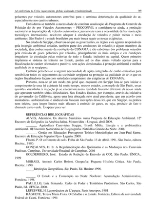 A Conferência da Terra: Aquecimento global, sociedade e biodiversidade                           168

poluentes por veículos automotores contribui para o continua deterioração da qualidade do ar,
especialmente nos centros urbanos.
         Considerou-se também a necessidade de contínua atualização do Programa de Controle da
Poluição do Ar por Veículos Automotores – PROCONVE; e considerou-se ainda, a produção
nacional e as importações de veículos automotores, juntamente com a necessidade de harmonização
tecnológica internacional, resolvem adequar à circulação de veículos e poluir menos o meio
ambientes. São Paulo é o estado brasileiro que mais busca seguir as novas exigências.
         No estado de Sergipe, observou-se que os governantes, os órgãos e os agentes responsáveis
pela inspeção ambiental veicular, também parte dos condutores de veículos e alguns membros da
sociedade, têm conhecimento da resolução do CONAMA e são sabedores dos problemas oriundos
pela emissão de gases poluentes por veículos, principalmente os mais antigos e em condições
irregulares de circulação pelas rodovias de todo o Estado, inclusive na capital. Quem primeiro
implantou o sistema de trânsito no Estado, porém até os dias atuais voltado apenas para a
fiscalização de caráter orientador e punitivo, sem ações direcionadas à proteção ambiental e melhor
qualidade do ar sergipano.
         Contudo percebeu-se a urgente necessidade de ações integradas de cunho educativo para
sensibilizar todos os seguimentos da sociedade sergipana na proteção da qualidade do ar; e que os
órgãos fiscalizadores façam com seriedade cumprimento das exigências do CONAMA.
         Portanto, nota-se de um modo em geral que, enquanto em Sergipe luta-se para iniciar o
cumprimento de uma lei existente há muito tempo, noutros estados, a exemplo de São Paulo, essas
questões vinculadas à inspeção já se encontram numa realidade bastante diferente da nossa ainda
que apresente também sérias dificuldades. Nos Estados Unidos, por exemplo, através da iniciativa
do governador da Califórnia, agora uma luta abraçada pelo atual presidente, que em acordo com
montadoras, ambientalistas e sindicalistas buscam inovações dessa lei, que em Sergipe, na prática
nem iniciou, para impor limites mais eficazes à emissão de gases, ou seja, produzir de fato o
chamado carro verde. É esperar para ver.

         REFERÊNCIAS BIBLIOGRÁFICAS
         ALVES, Ademário. Os Aterros Sanitários numa Proposta de Educação Ambiental. 12º
Encontro de Geógrafos da América latina. Montevidéu – Uruguai, abril 2009.
         _______ Agricultura Canavieira Sergipe, Brasil: Mídia, Energia e a problemática
Ambiental. III Encontro Nordestino de Biogeografia. Natal/Rio Grande do Norte. 2008.
         _______ Gestão em Educação: Pressuposto Teórico-Metodológico em Jean-Paul Sartre.
Encontro de Educação Superior Fjav- Lagarto. 2009.
         FInotti, P. O sofrimento do solo. Folha de São Paulo, 13 de Abril, 1991, São Paulo, editora
Hucitec,. 1980.
         GONÇALVES, D. B. A Regulamentação das Queimadas e as Mudanças nos Canaviais
Paulistas. Campinas. Universidade Estadual de Campinas. 2001
         GOLDEMBERG, José. Estudo de Redução de Emissão de CO2. São Paulo, ÚNICA.,
1999
         MORAES, Antonio Carlos Robert. Geografia: Pequena História Critica. São Paulo,
Hucitec, 1990.
         _____Ideologias Geográficas. São Paulo, Ed. Hucitec 1996.

         ______ O Estado e a Cumulação no Norte Nordeste: Acumulação Administrativa,
Fortaleza, 1998.
         PAULILLO, Luiz Fernando. Redes de Poder e Territórios Produtivos. São Carlos, São
Paulo, Ed. UFSCar. 2000.
         LEFÉBVRE, H. La producion de L’espace. Paris Antropos, 1981
         HAGUETE, Teresa Maria Frota. O Cidadão e o Estado. Fortaleza, Editora da universidade
Federal do Ceará, Fortaleza. 1994
 