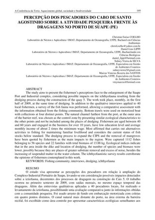 A Conferência da Terra: Aquecimento global, sociedade e biodiversidade                                       169

    PERCEPÇÃO DOS PESCADORES DO CABO DE SANTO
  AGOSTINHO SOBRE A ATIVIDADE PESQUEIRA FRENTE ÀS
         DRAGAGENS NO PORTO DE SUAPE (PE)

                                                                                       Christine Farias COELHO
           Laboratório de Nécton e Aqüicultura / IMAT, Departamento de Oceanografia, UFPE. Bacharel em Ciências
                                                                                                      Ambientais
                                                                                     chrisfcoelho@yahoo.com.br
                                                                                               Daniel Lino LIPPI
               Laboratório de Nécton e Aqüicultura / IMAT, Departamento de Oceanografia, UFPE. Bacharelando em
                                                                                              Ciências Biológicas
                                                                                      daniel_lippi@hotmail.com
                                                                                         Sidney Vieira da SILVA
          Laboratório de Nécton e Aqüicultura / IMAT, Departamento de Oceanografia, UFPE. Especialista em Gestão
                                                                                          de Ambientes Costeiros
                                                                                       sidneyvieira2@gmail.com
                                                                           Marcus Vinícius Bezerra dos SANTOS
          Laboratório de Nécton e Aqüicultura / IMAT, Departamento de Oceanografia, UFPE. Especialista em Gestão
                                                                                          de Ambientes Costeiros
                                                                                       vinymarcus@hotmail.com

          ABSTRACT
          The study aims to present the fishermen’s perceptions face to the enlargement of the Suape
Port and Industrial complex, considering possible impacts on the ichthyofauna resulting from the
dredging process during the construction of the quay 5. The work took place, monthly, in the first
half of 2009, at the same time of dredging. In addition to the qualitative interviews applied to 40
local fishermen, a survey of the fish fauna was performed, allowing a comparative assessment with
the information obtained from the fishing community. Bottom trawls were used on motorized boat
with collections at four distinct points. The natural channel farthest from the port, at the outer area
of the barrier reef, was chosen as the control zone by presenting similar ecological characteristics to
the other points and not be included among the places of dredging. Fishermen are aged between 40
and 60 years and engaged in the business for over 10 years, have low education level and average
monthly income of about 2 times the minimum wage. Most affirmed that carries out alternatives
activities to fishing for maintaining familiar livelihood and considers the current status of fish
stocks below standard. The dredging process to expand the CIPS and the removal of mangroves
have been quoted by fishermen as the main impacts to the region. Were captured 1112 fishes
belonging to 56 species and 22 families with total biomass of 13.88 kg. Ecological indices indicate
that in the area inside the dike and location of dredging, the number of species and biomass were
lower, possibly because they are places of greater substrate removal and excess of noise, besides the
increasing of suspended matter in the water column. The ichthyofaunistic survey results corroborate
the opinions of fishermen contemplated in this work.
          KEYWORDS: Fishing community, interviews, dredging, ichthyofauna

          RESUMO
          O estudo visa apresentar as percepções dos pescadores em relação à ampliação do
Complexo Industrial Portuário de Suape, levando-se em consideração possíveis impactos detectados
sobre a ictiofauna, decorrentes dos processos de dragagem na construção do Cais 5. O trabalho
ocorreu no primeiro semestre de 2009, com saídas mensais, no mesmo espaço temporal das
dragagens. Além das entrevistas qualitativas aplicadas a 40 pescadores locais, foi realizado o
levantamento da ictiofauna, possibilitando uma avaliação comparativa junto às informações obtidas
com a comunidade pesqueira. Foi usado arrasto de fundo em embarcação motorizada com coletas
em quatro pontos distintos. O canal natural mais distante do porto, na área externa da barreira
recifal, foi escolhido como área controle por apresentar características ecológicas semelhantes aos
 