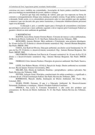 A Conferência da Terra: Aquecimento global, sociedade e biodiversidade                          17

conversas em casa e também nas comunidades. Associações de bairro podem contribuir bastante
para essa mudança na mentalidade de jovens, adultos e crianças.
                É preciso que haja uma mudança de valores, para que isso repercuta na forma de
consumo e consequentemente obrigue uma mudança no próprio sistema. O que define a produção é
a demanda. Sendo assim, se os consumidores procurarem cada vez mais produtos que não agridam
a natureza e que seu descarte não gere tantos transtornos, o fornecedor indubitavelmente procurará
suprir essa demanda.
                A educação é, pois, o caminho seguro para a formação de consumidores conscientes
que protegem e preservam o meio ambiente seguindo o dever imposto pela Constituição Federal ao
garantir o direito ao meio ambiente de qualidade.

          5. REFERÊNCIAS
          BASTOS, Lúcia Elena Arantes Ferreira Bastos. Consumo de massa e a ética ambientalista.
In: Revista de Direito Ambiental. N. 43. São Paulo: Editora Revista dos Tribunais, 2006.
          BENJAMIN, Antonio Herman. Meio ambiente e Constituição: uma primeira abordagem.
In: 10 anos da Eco 92: O direito e o desenvolvimento sustentável. Org.: Antonio Herman Benjamin.
São Paulo: IMESP, 2002
          COSTA, José Kalil de Oliveira. Educação ambiental, um direito social fundamental. In: 10
anos da Eco 92: O direito e o desenvolvimento sustentável. Org.: Antonio Herman Benjamin. São
Paulo: IMESP, 2002.
          FIGUEIREDO, Guilherme José Purvin de. Consumo sustentável. In: 10 anos da Eco 92: O
direito e o desenvolvimento sustentável. Org.: Antonio Herman Benjamin. São Paulo: IMESP,
2002.
          FIORILLO, Celso Antonio Pacheco. Princípios do processo ambiental. São Paulo: Saraiva,
2004.
          LEITE, José Rubens Morato; AYALA, Patryck de Araújo. Direito ambiental na sociedade
de risco. Rio de Janeiro: Forense Universitária, 2002.
          MILARÉ, Édis. Direito de Ambiente. Doutrina – jurisprudência – prática e glossário. São
Paulo: Revistas dos Tribunais, 2000.
          PETTER, Lafayete Josué. Princípios constitucionais da ordem econômica: o significado e
o alcance do art. 170 da Constituição Federal. São Paulo: Revista dos Tribunais, 2005.
          RODRIGUES, Marcelo Abelha. Instituições de Direito Ambiental. São Paulo: Max
Limonad, 2002.
          SEARA FILHO, Germano. O que é a Educação Ambiental. In: Desenvolvimento
Sustentado: Problemas e estratégias. Editora: Elisabete Gabriela Castellano.
          SPINOLA, Ana Luiza S. Consumo Sustentável: o alto custo dos produtos que
consumimos. In: Revista de Direito Ambiental. N. 43. São Paulo: Editora Revista dos Tribunais,
2006.
 