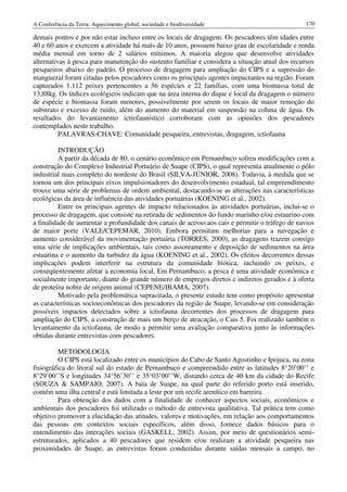 A Conferência da Terra: Aquecimento global, sociedade e biodiversidade                           170

demais pontos e por não estar incluso entre os locais de dragagem. Os pescadores têm idades entre
40 e 60 anos e exercem a atividade há mais de 10 anos, possuem baixo grau de escolaridade e renda
média mensal em torno de 2 salários mínimos. A maioria alegou que desenvolve atividades
alternativas à pesca para manutenção do sustento familiar e considera a situação atual dos recursos
pesqueiros abaixo do padrão. O processo de dragagem para ampliação do CIPS e a supressão do
manguezal foram citadas pelos pescadores como os principais agentes impactantes na região. Foram
capturados 1.112 peixes pertencentes a 56 espécies e 22 famílias, com uma biomassa total de
13,88kg. Os índices ecológicos indicam que na área interna do dique e local da dragagem o número
de espécie e biomassa foram menores, possivelmente por serem os locais de maior remoção do
substrato e excesso de ruído, além do aumento do material em suspensão na coluna de água. Os
resultados do levantamento ictiofaunístico corroboram com as opiniões dos pescadores
contemplados neste trabalho.
          PALAVRAS-CHAVE: Comunidade pesqueira, entrevistas, dragagem, ictiofauna

          INTRODUÇÃO
          A partir da década de 80, o cenário econômico em Pernambuco sofreu modificações com a
construção do Complexo Industrial Portuário de Suape (CIPS), o qual representa atualmente o pólo
industrial mais completo do nordeste do Brasil (SILVA-JÚNIOR, 2008). Todavia, à medida que se
tornou um dos principais eixos impulsionadores do desenvolvimento estadual, tal empreendimento
trouxe uma série de problemas de ordem ambiental, destacando-se as alterações nas características
ecológicas da área de influência das atividades portuárias (KOENING et al., 2002).
          Entre os principais agentes de impacto relacionados às atividades portuárias, inclui-se o
processo de dragagem, que consiste na retirada de sedimentos do fundo marinho e/ou estuarino com
a finalidade de aumentar a profundidade dos canais de acesso aos cais e permitir o tráfego de navios
de maior porte (VALE/CEPEMAR, 2010). Embora permitam melhorias para a navegação e
aumento considerável da movimentação portuária (TORRES, 2000), as dragagens trazem consigo
uma série de implicações ambientais, tais como assoreamento e deposição de sedimentos na área
estuarina e o aumento da turbidez da água (KOENING et al., 2002). Os efeitos decorrentes dessas
implicações podem interferir na estrutura da comunidade biótica, incluindo os peixes, e
conseqüentemente afetar a economia local. Em Pernambuco, a pesca é uma atividade econômica e
socialmente importante, diante do grande número de empregos diretos e indiretos gerados e à oferta
de proteína nobre de origem animal (CEPENE/IBAMA, 2007).
          Motivado pela problemática supracitada, o presente estudo tem como propósito apresentar
as características socioeconômicas dos pescadores da região de Suape, levando-se em consideração
possíveis impactos detectados sobre a ictiofauna decorrentes dos processos de dragagem para
ampliação do CIPS, a construção de mais um berço de atracação, o Cais 5. Foi realizado também o
levantamento da ictiofauna, de modo a permitir uma avaliação comparativa junto às informações
obtidas durante entrevistas com pescadores.

          METODOLOGIA
          O CIPS está localizado entre os municípios do Cabo de Santo Agostinho e Ipojuca, na zona
fisiográfica do litoral sul do estado de Pernambuco e compreendido entre as latitudes 8°20’00’’ e
8°29’00’’S e longitudes 34°56’30’’ e 35°03’00’’W, distando cerca de 40 km da cidade do Recife
(SOUZA & SAMPAIO, 2007). A baía de Suape, na qual parte do referido porto está inserido,
contém uma ilha central e está limitada a leste por um recife arenítico em barreira.
          Para obtenção dos dados com a finalidade de conhecer aspectos sociais, econômicos e
ambientais dos pescadores foi utilizado o método de entrevista qualitativa. Tal prática tem como
objetivo promover a elucidação das atitudes, valores e motivações, em relação aos comportamentos
das pessoas em contextos sociais específicos, além disso, fornece dados básicos para o
entendimento das interações sociais (GASKELL, 2002). Assim, por meio de questionários semi-
estruturados, aplicados a 40 pescadores que residem e/ou realizam a atividade pesqueira nas
proximidades de Suape, as entrevistas foram conduzidas durante saídas mensais a campo, no
 