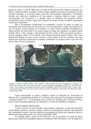 A Conferência da Terra: Aquecimento global, sociedade e biodiversidade                                         171

período de janeiro a maio de 2009, junto à Colônia de Pescadores Z-08 (código na Capitania dos
Portos), situada em Gaibu, localidade vizinha a Suape, também pertencente ao município de Cabo
de Santo Agostinho. A associação citada conta com 166 pescadores cadastrados e o formulário
utilizado nas entrevistas constituiu-se de duas partes: a primeira objetivou traçar o perfil
socioeconômico dos pescadores e a segunda etapa foi elaborada com perguntas abertas,
possibilitando assim um maior espaço para respostas em termos do que os próprios interrogados
consideraram importantes.
          Para o levantamento ictiofaunístico foi empregada a técnica de arrasto de fundo em
embarcação motorizada utilizando uma rede com 25 m de comprimento e malha com abertura de 5
mm. Os arrastos tiveram duração de 15 minutos. As coletas foram conduzidas mensalmente no
mesmo período das entrevistas (e no mesmo espaço de tempo das dragagens) em quatro pontos
distintos; Ponto 1 (P1): entrada e saída principal do Porto; Ponto 2 (P2): área interna do dique e
local da dragagem; Ponto 3 (P3): paralelo à face interna da barreira recifal e Ponto 4 (P4): canal
natural mais distante do porto, na área externa ao recife (figura I). P4 foi escolhido como área
controle por apresentar características ecológicas semelhantes aos demais pontos e por não estar
incluso entre os locais de dragagem.




 Figura I - Pontos de Coleta: Ponto 1 (P1): entrada e saída principal do Porto, coordenada: S 08º23.477’ W
 034º57.163’; Ponto 2 (P2): área interna do dique e local da dragagem, Coordenada: S 08º23.297’ W 034º58.128’;
 Ponto 3 (P3): paralelo à face interna da barreira recifal, Coordenada: S 08º22.799’ W 034º57.300’ e Ponto 4 (P4):
 canal natural mais distante do porto, na área externa ao recife, Coordenada: S 08º21.816’ W 034º56.479’ Fonte:
 Google Earth, 2009.


          Foram determinados os índices ecológicos riqueza de Margalef (d), diversidade de
Shannon (H’) e equitabilidade de Pielou (J’), calculados para cada ponto de amostragem utilizando
o programa Primer 5.1.2. A similaridade entre os pontos foi calculada pelo coeficiente de Bray-
Curtis, através do programa Bioestat 3.0, utilizando-se os dados de abundância e freqüência.

         RESULTADOS E DISCUSSÃO
         A pesca, além de ser uma atividade comercialmente importante, assume uma relevância
social bastante expressiva, seja pelos aspectos culturais na manutenção do modo de vida tradicional
das comunidades costeiras, seja pela significativa quantidade de famílias que dependem direta ou
indiretamente desta prática para o seu sustento (AQUASIS, 2003).
         O resultado obtido a partir das 40 entrevistas com os pescadores da região de Suape
apontou que o perfil da comunidade pesqueira é formado por 88% de homens e 12% de mulheres, a
 