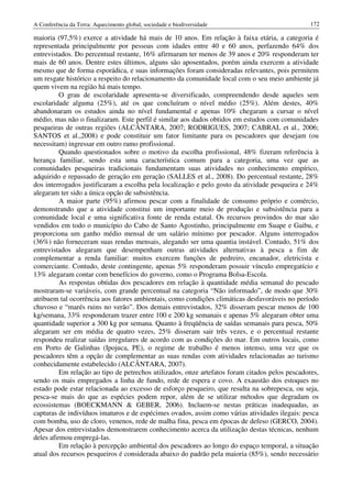 A Conferência da Terra: Aquecimento global, sociedade e biodiversidade                           172

maioria (97,5%) exerce a atividade há mais de 10 anos. Em relação à faixa etária, a categoria é
representada principalmente por pessoas com idades entre 40 e 60 anos, perfazendo 64% dos
entrevistados. Do percentual restante, 16% afirmaram ter menos de 39 anos e 20% responderam ter
mais de 60 anos. Dentre estes últimos, alguns são aposentados, porém ainda exercem a atividade
mesmo que de forma esporádica, e suas informações foram consideradas relevantes, pois permitem
um resgate histórico a respeito do relacionamento da comunidade local com o seu meio ambiente já
quem vivem na região há mais tempo.
          O grau de escolaridade apresenta-se diversificado, compreendendo desde aqueles sem
escolaridade alguma (25%), até os que concluíram o nível médio (25%). Além destes, 40%
abandonaram os estudos ainda no nível fundamental e apenas 10% chegaram a cursar o nível
médio, mas não o finalizaram. Este perfil é similar aos dados obtidos em estudos com comunidades
pesqueiras de outras regiões (ALCÂNTARA, 2007; RODRIGUES, 2007; CABRAL et al., 2006;
SANTOS et al.,2008) e pode constituir um fator limitante para os pescadores que desejam (ou
necessitam) ingressar em outro ramo profissional.
          Quando questionados sobre o motivo da escolha profissional, 48% fizeram referência à
herança familiar, sendo esta uma característica comum para a categoria, uma vez que as
comunidades pesqueiras tradicionais fundamentam suas atividades no conhecimento empírico,
adquirido e repassado de geração em geração (SALLES et al., 2008). Do percentual restante, 28%
dos interrogados justificaram a escolha pela localização e pelo gosto da atividade pesqueira e 24%
alegaram ter sido a única opção de subsistência.
          A maior parte (95%) afirmou pescar com a finalidade de consumo próprio e comércio,
demonstrando que a atividade constitui um importante meio de produção e subsistência para a
comunidade local e uma significativa fonte de renda estatal. Os recursos provindos do mar são
vendidos em todo o município do Cabo de Santo Agostinho, principalmente em Suape e Gaibu, e
proporciona um ganho médio mensal de um salário mínimo por pescador. Alguns interrogados
(36%) não forneceram suas rendas mensais, alegando ser uma quantia instável. Contudo, 51% dos
entrevistados alegaram que desempenham outras atividades alternativas à pesca a fim de
complementar a renda familiar: muitos exercem funções de pedreiro, encanador, eletricista e
comerciante. Contudo, deste contingente, apenas 5% responderam possuir vínculo empregatício e
13% alegaram contar com benefícios do governo, como o Programa Bolsa-Escola.
          As respostas obtidas dos pescadores em relação à quantidade média semanal do pescado
mostraram-se variáveis, com grande percentual na categoria “Não informado”, de modo que 30%
atribuem tal ocorrência aos fatores ambientais, como condições climáticas desfavoráveis no período
chuvoso e “marés ruins no verão”. Dos demais entrevistados, 32% disseram pescar menos de 100
kg/semana, 33% responderam trazer entre 100 e 200 kg semanais e apenas 5% alegaram obter uma
quantidade superior a 300 kg por semana. Quanto à freqüência de saídas semanais para pesca, 50%
alegaram ser em média de quatro vezes, 25% disseram sair três vezes, e o percentual restante
respondeu realizar saídas irregulares de acordo com as condições do mar. Em outros locais, como
em Porto de Galinhas (Ipojuca, PE), o regime de trabalho é menos intenso, uma vez que os
pescadores têm a opção de complementar as suas rendas com atividades relacionadas ao turismo
conhecidamente estabelecido (ALCÂNTARA, 2007).
          Em relação ao tipo de petrechos utilizados, onze artefatos foram citados pelos pescadores,
sendo os mais empregados a linha de fundo, rede de espera e covo. A exaustão dos estoques no
estado pode estar relacionada ao excesso de esforço pesqueiro, que resulta na sobrepesca, ou seja,
pesca-se mais do que as espécies podem repor, além de se utilizar métodos que degradam os
ecossistemas (BOECKMANN & GEBER, 2006). Incluem-se nestas práticas inadequadas, as
capturas de indivíduos imaturos e de espécimes ovados, assim como várias atividades ilegais: pesca
com bomba, uso de cloro, venenos, rede de malha fina, pesca em épocas de defeso (GERCO, 2004).
Apesar dos entrevistados demonstrarem conhecimento acerca da utilização destas técnicas, nenhum
deles afirmou empregá-las.
          Em relação à percepção ambiental dos pescadores ao longo do espaço temporal, a situação
atual dos recursos pesqueiros é considerada abaixo do padrão pela maioria (85%), sendo necessário
 