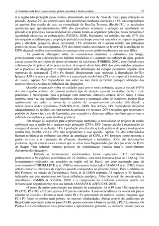 A Conferência da Terra: Aquecimento global, sociedade e biodiversidade                            173

ir à região não protegida pelos recifes, denominada por eles de “mar de fora”, para obtenção do
pescado. Apenas 2% dos entrevistados não perceberam nenhuma alteração e 13% não responderam
ao quesito. Em estudo de caso na comunidade de Brasília Teimosa (Recife-PE), os resultados
apontaram que aproximadamente 80% dos pescadores relataram a redução na quantidade do
pescado e as principais causas responsáveis citadas foram as seguintes: poluição, pesca predatória e
quantidade excessiva de embarcações (VIEIRA, 2008). Entretanto, no trabalho em tela, 67% dos
interrogados acreditam que a ampliação portuária em Suape constitui uma obra de impacto negativo
para a atividade pesqueira, desse percentual, 11% afirmaram ter o acesso restrito aos principais
pontos de pesca. Em contrapartida, 33% dos entrevistados mostraram-se favoráveis à ampliação do
CIPS alegando melhor oportunidade de emprego e/ou cursos profissionalizantes aos seus filhos.
         As possíveis alterações sobre os ecossistemas marinhos e estuarinos em Suape,
principalmente com a destruição dos habitats bentônicos e o aumento na turbidez da água, podem
causar alterações nos ciclos de desenvolvimento da ictiofauna (TORRES, 2000), contribuindo para
a diminuição do potencial de pesca na área. A respeito deste fato, 49% dos entrevistados opinaram
ser o processo de dragagem o responsável pela diminuição do estoque pesqueiro, seguido pela
supressão do manguezal (21%). Os demais direcionaram suas respostas à degradação do Rio
Ipojuca (13%), à pesca predatória (9%) e à especulação imobiliária (2%), em especial à construção
de resorts. Apenas 6% responderam não saber ou não terem percebido qualquer alteração dos
recursos bióticos na área de influência das dragagens.
         Quando perguntados sobre os cuidados para com o meio ambiente, quase a metade (46%)
dos interrogados admitiu não possuir nenhum tipo de atenção especial ao destino do lixo. Este
percentual é preocupante, pois a poluição com materiais sintéticos oferece sérios riscos à biota
marinha, uma vez que mamíferos marinhos, pássaros e tartarugas além de ingerirem, podem ficar
aprisionados em redes, e assim ter o padrão de comportamento alterado, dificultando a
sobrevivência destes organismos (SANTOS et al., 2008). Dos demais, 34% responderam descartar
adequadamente os resíduos ao retornarem da pescaria e o restante (20%) ressaltou que respeitam o
período de desova (no caso da lagostinha, por exemplo) e disseram utilizar artefatos que evitam a
coleta de exemplares juvenis (malhas grandes).
         Em relação às sugestões para a preservação ambiental, a necessidade de projetos de cunho
ambiental para a região foi o aspecto mais pontuado (27%), 18% fizeram alusão à recuperação do
manguezal através do replantio, 14% à proibição e/ou fiscalização de práticas de pesca inadequadas
(malha fina, bomba, etc.) e 25% não responderam a esse quesito. Apenas 7% dos entrevistados
fizeram referência ao embargo das obras de ampliação do CIPS, e 8% forneceu como resposta a
gestão turística e o tratamento de efluentes, domésticos e industriais. Além das informações
prestadas, alguns entrevistados citaram que as áreas mais freqüentadas por eles (ao norte do Porto
de Suape) vêm sofrendo intenso processo de sedimentação (“muita lama”), possivelmente
decorrente das dragagens.
               Durante o levantamento ictiofaunístico foram capturados 1.112 indivíduos
pertencentes a 56 espécies distribuídas em 22 famílias, com uma biomassa total de 13,88 kg. Em
levantamentos realizados em estuários na região sul do Brasil, um com acentuado grau de
assoreamento (CORTELLETE et al, 2009) e outro pouco impactado (BRANCO et al, 2002), foram
obtidos números inferiores de espécies quando comparados ao presente estudo. Para o estuário do
Rio Formoso no estado de Pernambuco, Paiva et al (2009) registrou 78 espécies e 39 famílias,
indicando que este encontra-se sob baixa influência antrópica. Além do estado de conservação, a
abundância (RAMOS & VIEIRA, 2001) e a composição da ictiofauna estuarina podem ser
influenciadas negativamente pela sua latitude (ARAÚJO & AZEVEDO, 2001).
         O ponto de maior contribuição em número de exemplares foi o P4 com 438, seguido por
P1 (377), P3 (180) e P2 com apenas 117 peixes coletados. A mesma tendência foi observada para o
número de espécies e biomassa total, tendo P4 e P1 apresentado os maiores valores, enquanto que
P2 e P3 foram os pontos mais pobres. As maiores similaridades obtidas através do coeficiente de
Bray-Curtis ocorreram entre os pares P1-P4, pontos externos à barreira recifal, e P2-P3, internos. Os
Pontos 1 e 4 encontram-se mais preservados e apresentaram, portanto, os melhores valores para os
 