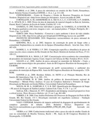 A Conferência da Terra: Aquecimento global, sociedade e biodiversidade                           175

          CABRAL et al. 2006. A pesca de subsistência no estuário do Rio Timbó, Pernambuco,
Brasil. Boletim Técnico Científico CEPENE, v. 14, n. 1, p. 111-140.
          CEPENE/IBAMA - Centro de Pesquisa e Gestão de Recursos Pesqueiros do Litoral
Nordeste. Disponível em: <http://www.ibama.gov.br/cepene>. Acesso em julho de 2009.
          CORTELLETE, G. M.; GODEFROID, R. S.; SILVA A. L. C.; CATTANI, A. P.; DAROS,
F. A.; SPACH, H. L. 2009. Peixes da área de deposição de material dragado na Baía de Antonina,
Paraná, Brasil. Cadernos da Escola de Saúde, Curitiba, 02: 1-19.
          GASKELL, G. 2002. Entrevistas individuais e grupais. In: GASKELL, G. & BAUER, M.
W. Pesquisa qualitativa com texto, imagem e som – um manual prático. 3ª Edição. Petrópolis, RJ –
Vozes. Cap. 3, p. 64-89.
          GERCO 2004. Pesca Predatória - Conservar o meio ambiente é dever de todo cidadão.
Disponível em: URL: http://www.cprh.pe.gov.br/uploads/22190548.jpg Acesso em: jun/2009
          INSTITUTO OCEANÁRIO. 2010. Diagnóstico socioeconômico da pesca artesanal de
Pernambuco. 1 CD-ROM.
          KOENING, M.A.; et. al. 2002. Impactos da construção do porto de Suape sobre a
comunidade fitoplanctônica no estuário do rio Ipojuca (Pernambuco-Brasil). Acta bot. bras. 16(4):
407-420.
          RAMOS, L. A. & VIEIRA, J. P. 2001. Composição específica e abundância de peixes de
zonas rasa dos cincos estuários do Rio Grande do Sul, Brasil. Boletim do Instituto de Pesca, 27 (1):
109-121.
          RODRIGUES, R.A.; MAIA, L.P. 2007. Caracterização sócio-econômica das comunidades
de pescadores do município Aquiraz, Ceará. Arquivos de Ciências do Mar. Fortaleza 40 (1): 16-23.
          SALLES et al., 2008. Análise da pesca artesanal no município de Beberibe – Ceará, a
partir do relato etnoecológico dos pescadores. Anais do III Congresso Brasileiro de Oceanografia. 1
CD-ROM.
          SANTOS et al., 2008. Caracterização do perfil socioeconômico e ambiental dos
pescadores do município de Raposa-MA. Anais do III Congresso Brasileiro de Oceanografia. 1 CD-
ROM.
          SANTOS et al., 2008. Resíduos Sólidos. In: NETO et al. Poluição Marinha. Rio de
Janeiro, RJ: Interciência. Cáp. 11, p. 309 – 331.
          SILVA-JÚNIOR, H. B. 2008. Análise de política de desenvolvimento regional de
Pernambuco – Método Policy Analisys: O caso do Complexo Industrial e Portuário de Suape.
Dissertação de Mestrado em Gestão Pública. Universidade Federal de Pernambuco.
          SOUZA, M. M. A.; SAMPAIO, E. V. S. B. 2007. Quantificação dos Manguezais de Suape
– PE através de Imagens de Satélite Landsat. Caderno Cult. Ciênc. V.1 N. 1 –p. 1-9.
          Sullivan, B.K. e Hancock, D. 1977. Zooplankton and dredging: research perspectives from
a critical review. Water Resources Bulletin, vol. 13, no 3. pp. 461-468.
          TORRES, J. R. 2000. Uma Análise Preliminar dos Processos de Dragagem do Porto de Rio
Grande, RS. Rio Grande. 173 f. Dissertação (mestrado em engenharia oceânica) - Fundação
Universidade Federal do Rio Grande.
          VALE / CEPEMAR. Relatório de impacto ambiental da dragagem de aprofundamento do
complexo        portuário   de     tubarão.    2010.     Relatório    Técnico.   Disponível     em:
http://www.meioambiente.es.gov.br/download/RIMA_CPM_RT_008_10.pdf                   Acessado em:
fev/2009.
          VIEIRA et al. 2008. Conhecimento tradicional sobre a pesca de rede de emalhe: Estudo de
caso na comunidade de Brasília Teimosa, Recife – PE. Anais do III Congresso Brasileiro de
Oceanografia. 1 CD-ROM.
 
