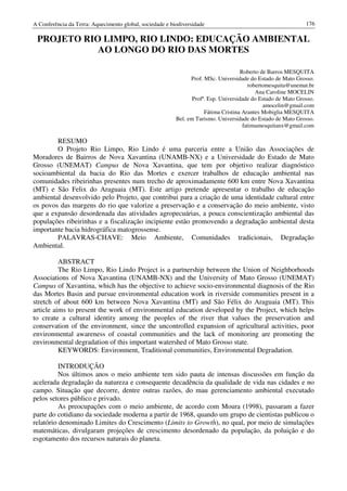 A Conferência da Terra: Aquecimento global, sociedade e biodiversidade                                         176

 PROJETO RIO LIMPO, RIO LINDO: EDUCAÇÃO AMBIENTAL
            AO LONGO DO RIO DAS MORTES

                                                                                      Roberto de Barros MESQUITA
                                                                Prof. MSc. Universidade do Estado de Mato Grosso.
                                                                                         robertomesquita@unemat.br
                                                                                            Ana Caroline MOCELIN
                                                                 Profª. Esp. Universidade do Estado de Mato Grosso.
                                                                                               amocelin@gmail.com
                                                                      Fátima Cristina Arantes Mobiglia MESQUITA
                                                          Bel. em Turismo. Universidade do Estado de Mato Grosso.
                                                                                       fatimamesquitanx@gmail.com

        RESUMO
        O Projeto Rio Limpo, Rio Lindo é uma parceria entre a União das Associações de
Moradores de Bairros de Nova Xavantina (UNAMB-NX) e a Universidade do Estado de Mato
Grosso (UNEMAT) Campus de Nova Xavantina, que tem por objetivo realizar diagnóstico
socioambiental da bacia do Rio das Mortes e exercer trabalhos de educação ambiental nas
comunidades ribeirinhas presentes num trecho de aproximadamente 600 km entre Nova Xavantina
(MT) e São Felix do Araguaia (MT). Este artigo pretende apresentar o trabalho de educação
ambiental desenvolvido pelo Projeto, que contribui para a criação de uma identidade cultural entre
os povos das margens do rio que valorize a preservação e a conservação do meio ambiente, visto
que a expansão desordenada das atividades agropecuárias, a pouca conscientização ambiental das
populações ribeirinhas e a fiscalização incipiente estão promovendo a degradação ambiental desta
importante bacia hidrográfica matogrossense.
        PALAVRAS-CHAVE: Meio Ambiente, Comunidades tradicionais, Degradação
Ambiental.

          ABSTRACT
          The Rio Limpo, Rio Lindo Project is a partnership between the Union of Neighborhoods
Associations of Nova Xavantina (UNAMB-NX) and the University of Mato Grosso (UNEMAT)
Campus of Xavantina, which has the objective to achieve socio-environmental diagnosis of the Rio
das Mortes Basin and pursue environmental education work in riverside communities present in a
stretch of about 600 km between Nova Xavantina (MT) and São Félix do Araguaia (MT). This
article aims to present the work of environmental education developed by the Project, which helps
to create a cultural identity among the peoples of the river that values the preservation and
conservation of the environment, since the uncontrolled expansion of agricultural activities, poor
environmental awareness of coastal communities and the lack of monitoring are promoting the
environmental degradation of this important watershed of Mato Grosso state.
          KEYWORDS: Environment, Traditional communities, Environmental Degradation.

          INTRODUÇÃO
          Nos últimos anos o meio ambiente tem sido pauta de intensas discussões em função da
acelerada degradação da natureza e consequente decadência da qualidade de vida nas cidades e no
campo. Situação que decorre, dentre outras razões, do mau gerenciamento ambiental executado
pelos setores público e privado.
          As preocupações com o meio ambiente, de acordo com Moura (1998), passaram a fazer
parte do cotidiano da sociedade moderna a partir de 1968, quando um grupo de cientistas publicou o
relatório denominado Limites do Crescimento (Limits to Growth), no qual, por meio de simulações
matemáticas, divulgaram projeções de crescimento desordenado da população, da poluição e do
esgotamento dos recursos naturais do planeta.
 