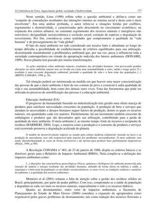 A Conferência da Terra: Aquecimento global, sociedade e biodiversidade                                              177

         Neste sentido, Lima (1999) reflete sobre a questão ambiental e define-a como um
“conjunto de contradições resultantes das interações internas ao sistema social e deste com o meio
envolvente”. Em uma análise profunda, o autor refere-se a situações feridas por conflitos,
esgotamento e destrutividade, e caracterizadas pelo descontrole no crescimento econômico; na
expansão dos centros urbanos; no constante esgotamento dos recursos naturais e energéticos não
renováveis; desigualdade socioeconômica e exclusão social; extinção de espécies e degradação de
ecossistemas. Por fim, considera-as como realidades que comprometem a qualidade da “vida
humana” e do prosseguimento da “vida global”.
         O fato do meio ambiente ter sido considerado um recurso farto e abundante ao longo do
tempo dificulta a possibilidade de estabelecimento de critérios equilibrados para sua utilização,
disseminando mundialmente a problemática ambiental que, por sua vez, passa a influenciar toda a
sociedade contemporânea em virtude da apropriação indevida dos fatores ambientais (DONAIRE,
1999). Nosso planeta tem passado por muitas transformações.
           As ações antrópicas sobre ambientes naturais, resultantes das atividades humanas, vêm provocando grandes
alterações no meio ambiente natural sem ser levada em conta uma sustentabilidade a curto, médio e longo prazo. E o
resultado é uma crescente degradação ambiental, piorando a qualidade de vida e o bem estar das populações [...]
(BRITO; CAMARA, 1998, p. 36).

         Tal situação poderá ser minimizada na medida em que houver uma maior conscientização
das pessoas de que o meio ambiente é bem de uso comum do povo e essencial à sadia qualidade de
vida e sua sustentabilidade, bem como dos demais seres vivos. Uma das ferramentas que pode ser
utilizada no processo de sensibilização das pessoas é a educação ambiental.

         Educação Ambiental (EA)
         O progresso da humanidade baseado na industrialização tem gerado uma oferta maciça de
produtos para satisfazer necessidades crescentes da população. A produção de bens e serviços que
atendam às necessidades e desejos humanos requer fatores de produção, dentre os quais os recursos
naturais, em quantidades cada vez maiores. Paralelamente, há um incremento também crescente de
embalagens e produtos que são descartados após sua utilização, contribuindo para a perda de
qualidade do meio ambiente. O meio ambiente é, ao mesmo tempo, fonte de recursos e recipiente de
resíduos (BARBIERI, 2004). Logo, a maneira como a produção e o consumo de produtos e serviços
está ocorrendo promove a degradação acelerada do planeta.
          O modelo de desenvolvimento imposto ao mundo pela cultura moderna (industrial), baseado no lucro e na
produção de mercadorias, tem sido responsável pela maioria dos problemas socioambientais. O meio ambiente vem
sendo alterado/degradado ás vezes de forma irreversível e até mesmo para produzir bens perfeitamente dispensáveis
(PIAIA, 1999, p.199).

          A Resolução CONAMA n° 001, de 23 de janeiro de 1986, dispõe os critérios básicos e as
diretrizes gerais para o Relatório de Impacto Ambiental (RIMA). Nela compõe-se a definição dos
impactos ambientais como:
          [...] alterações das características geoecológicas (físicas, químicas e biológicas) do ambiente promovida pela
inserção de matéria e energia resultante das atividades humanas, afetando de forma direta ou indireta a saúde, a
segurança e o bem-estar da população; as atividades socioeconômicas; os seres vivos; as condições estéticas e sanitárias
do ambiente; e a qualidade dos recursos ambientais.

         Monteiro et al (2001) relatam a falta de atenção sobre a gestão dos resíduos sólidos no
Brasil, principalmente, por parte do poder público. Com isso, compromete-se a saúde da população
e degradam-se cada vez mais os recursos naturais, especialmente o solo e os recursos hídricos.
         Quanto ao desmatamento, outro vetor de impactos ambientais, a Secretaria de
Planejamento do Estado de Mato Grosso (2006) considera a expansão da agropecuária como
responsável pelos graves problemas de desmatamento, tais como redução dos recursos florestais e
 
