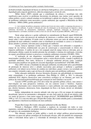 A Conferência da Terra: Aquecimento global, sociedade e biodiversidade                                             178

da biodiversidade; degradação de bacias ou sub-bacias hidrográficas, com o assoreamento dos rios e
degradação pela carga de agrotóxicos, além da compactação e erosão do solo.
         Miller Júnior (2007) entende que a contribuição da ciência e tecnologia tem sido
significativa para resolver os problemas decorrentes da poluição, mas muitas vezes questões de
ordem política, social e cultural retardam ou inviabilizam a adoção de soluções. Logo, a existência
de problemas ambientais torna necessária a gestão ambiental, que segundo o Ministério do Meio
Ambiente – MMA (2006), gestão ambiental é:
          [...] um conjunto de políticas, programas e práticas que levam em conta a saúde e a segurança das pessoas e a
proteção do meio ambiente. A gestão é realizada por meio da eliminação ou da minimização de impactos e danos
ambientais decorrentes do planejamento, implantação, operação, ampliação, realocação ou desativação de
empreendimentos e atividades, incluindo-se todas as fases do ciclo de vida de um produto (BRASIL, 2006, n. p.).

          Neste artigo aplica-se a gestão ambiental no entendimento de Baasch (apud FENGLER,
2002), ou seja, como um processo de mediação de interesses e conflitos entre atores sociais que
atuam sobre o meio ambiente. O modo como os diferentes atores por meio de atitudes alteram a
qualidade do meio ambiente e também como se distribuem na sociedade os custos e os benefícios
destas atitudes é, portanto, relevante para a proposição de melhorias.
          Assim, torna-se oportuno avaliar a forma que o homem está utilizando e ocupando o
espaço de seu habitat, estabelecendo seu grau de conservação e caracterizando os efeitos dos
impactos ambientais. A análise do uso e da ocupação atual do espaço torna-se relevante, pois as
informações obtidas a partir do modelo presente das atividades e sistemas de exploração, exercidas
no espaço, possibilitam instituir os processos e condições ambientais existentes (CEARÁ, 1994).
          A realização de um diagnóstico socioambiental pode comprovar as preocupações
mencionadas e produzir novas e consequentes ações a serem desenvolvidas, visando à melhoria da
qualidade ambiental. Para tanto, destaca-se a educação ambiental prevista como “condição
necessária para modificar um quadro de crescente degradação socioambiental” (JACOBI, 2003).
          Dias (2001) discute a finalidade da educação ambiental, reconhecendo nela a possibilidade
de promoção de interesse ativo e atitudes necessárias para proteger e melhorar a qualidade
ambiental, e de induzir novas formas de conduta nos indivíduos, grupos sociais e na sociedade em
seu conjunto, tornando-a apta a agir em busca de soluções para seus problemas ambientais.
          Sobre educação ambiental, diversas literaturas discutem sua aplicabilidade no tratamento
entre comunidades e os problemas ambientais. Para Phillipi Jr. (2005, p. 381) “a educação
ambiental (EA) objetiva desenvolver uma consciência ecológica no ser humano, por meio de
práticas de conscientização/sensibilização que começam no meio familiar e na escola”.
          Cascino (1999) acredita que a EA deve tratar das questões globais críticas, suas causas e
inter-relações em uma perspectiva sistêmica, em seu contexto social e histórico. Aspectos
primordiais relacionados com o desenvolvimento e o meio ambiente, tais como população, saúde,
paz, direitos humanos, democracia, fome, degradação da flora e da fauna, devem ser abordados
dessa maneira.
          Enfim, independente do conceito adotado vale citar que a EA em tempos de exploração
desenfreada “precisa ser permanente e abrangente, ou seja, fazer parte da vida de um número cada
vez maior de pessoas e num maior espaço de tempo possível” (SCHIMIEDER apud ZEPPONE,
1999, p. 147). E é com esta idéia que o Projeto Rio Limpo, Rio Lindo trabalha junto a comunidades
que dependem e interferem na dinâmica do meio ambiente.

         Projeto Rio Limpo, Rio Lindo: educação ambiental no Rio das Mortes
         Primack e Rodrigues (2001) ressaltam a urgência da sociedade em todos os seus
segmentos, entender que é de seu próprio interesse trabalhar pela conservação e desacelerar a perda
de espécies e de comunidades biológicas.
         Não obstante, remeter ao poder público a tarefa de redigir políticas preservacionistas
eficientes ao passo de aplicar estratégias de fiscalização eficazes, abre um paralelo de comparação
sobre a velocidade destas ações e a velocidade de destruição dos recursos naturais. Ademais,
 