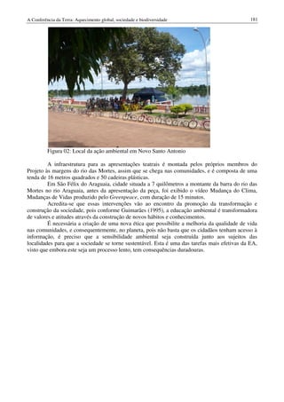 A Conferência da Terra: Aquecimento global, sociedade e biodiversidade                         181




          Figura 02: Local da ação ambiental em Novo Santo Antonio

         A infraestrutura para as apresentações teatrais é montada pelos próprios membros do
Projeto às margens do rio das Mortes, assim que se chega nas comunidades, e é composta de uma
tenda de 16 metros quadrados e 50 cadeiras plásticas.
         Em São Félix do Araguaia, cidade situada a 7 quilômetros a montante da barra do rio das
Mortes no rio Araguaia, antes da apresentação da peça, foi exibido o vídeo Mudança do Clima,
Mudanças de Vidas produzido pelo Greenpeace, com duração de 15 minutos.
         Acredita-se que essas intervenções vão ao encontro da promoção da transformação e
construção da sociedade, pois conforme Guimarães (1995), a educação ambiental é transformadora
de valores e atitudes através da construção de novos hábitos e conhecimentos.
         É necessária a criação de uma nova ética que possibilite a melhoria da qualidade de vida
nas comunidades, e consequentemente, no planeta, pois não basta que os cidadãos tenham acesso à
informação, é preciso que a sensibilidade ambiental seja construída junto aos sujeitos das
localidades para que a sociedade se torne sustentável. Esta é uma das tarefas mais efetivas da EA,
visto que embora este seja um processo lento, tem consequências duradouras.
 