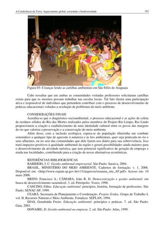 A Conferência da Terra: Aquecimento global, sociedade e biodiversidade                            182




          Figura 03: Crianças lendo as cartilhas ambientais em São Félix do Araguaia

          Cabe ressaltar que em ambas as comunidades visitadas professores solicitaram cartilhas
extras para que os mesmos possam trabalhar nas escolas locais. Tal fato ilustra uma participação
ativa e responsável de indivíduos que pretendem contribuir com o processo de desenvolvimento de
práticas educacionais voltadas a resolução de problemas do meio ambiente.

         CONSIDERAÇÕES FINAIS
         Acredita-se que o diagnóstico socioambiental, o processo educacional e as ações de coleta
de resíduos sólidos do Rio das Mortes realizados pelos membros do Projeto Rio Limpo, Rio Lindo
proporcionem a criação e estabelecimento de uma identidade cultural entre os povos das margens
do rio que valorize a preservação e a conservação do meio ambiente.
         Além disso, com a inclusão ecológica, espera-se da população ribeirinha um combate
sistemático a qualquer tipo de agressão à natureza e às leis ambientais, quer seja praticada no rio e
seus afluentes, ou no seio das comunidades que dele fazem uso diário para sua sobrevivência. Isso
trará impactos positivos à qualidade ambiental da região e gerará possibilidades ainda maiores para
o desenvolvimento da atividade turística, que tem potencial significativo de geração de emprego e
renda nas localidades, contribuindo para a criação de novas alternativas econômicas.

          REFERÊNCIAS BIBLIOGRÁFICAS
          BARBIERI, J. C. Gestão ambiental empresarial. São Paulo: Saraiva, 2004.
          BRASIL. MINISTÉRIO DO MEIO AMBIENTE. Cadernos de formação, v. 1, 2006.
Disponível em: <http://www.cepam.sp.gov.br/v11/arquivos/sisnama_site_AF.pdf> Acesso em: 10
maio 2008.
          BRITO, Francisco A.; CÂMARA, João B. D. Democratização e gestão ambiental: em
busca do desenvolvimento sustentável. 3. ed. Petrópolis: Vozes, 1998.
          CASCINO, Fábio. Educação ambiental: princípios, história, formação de professores. São
Paulo: SENAC-SP, 1999.
          CEARÁ. Secretaria de Planejamento e Coordenação. Projeto Áridas. Grupo de Trabalho I,
vol. II, Recursos Naturais e Meio Ambiente. Fortaleza: SEPLAN, 1994.
          DIAS, Genebaldo Freire. Educação ambiental: princípios e práticas. 7. ed. São Paulo:
Gaia, 2001.
          DONAIRE, D. Gestão ambiental na empresa. 2. ed. São Paulo: Atlas, 1999.
 