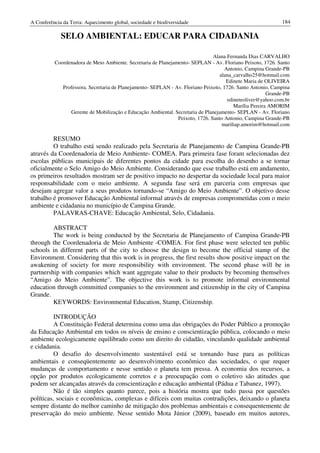 A Conferência da Terra: Aquecimento global, sociedade e biodiversidade                                       184

             SELO AMBIENTAL: EDUCAR PARA CIDADANIA

                                                                               Alana Fernanda Dias CARVALHO
          Coordenadora de Meio Ambiente. Secretaria de Planejamento- SEPLAN - Av. Floriano Peixoto, 1726. Santo
                                                                                     Antonio, Campina Grande-PB
                                                                                  alana_carvalho25@hotmail.com
                                                                                     Edinete Maria de OLIVEIRA
             Professora. Secretaria de Planejamento- SEPLAN - Av. Floriano Peixoto, 1726. Santo Antonio, Campina
                                                                                                        Grande-PB
                                                                                      edineteoliver@yahoo.com.br
                                                                                         Marília Pereira AMORIM
                Gerente de Mobilização e Educação Ambiental. Secretaria de Planejamento- SEPLAN - Av. Floriano
                                                               Peixoto, 1726. Santo Antonio, Campina Grande-PB
                                                                                   mariliap.amorim@hotmail.com

         RESUMO
         O trabalho está sendo realizado pela Secretaria de Planejamento de Campina Grande-PB
através da Coordenadoria de Meio Ambiente- COMEA. Para primeira fase foram selecionadas dez
escolas públicas municipais de diferentes pontos da cidade para escolha do desenho a se tornar
oficialmente o Selo Amigo do Meio Ambiente. Considerando que esse trabalho está em andamento,
os primeiros resultados mostram ser de positivo impacto no despertar da sociedade local para maior
responsabilidade com o meio ambiente. A segunda fase será em parceria com empresas que
desejam agregar valor a seus produtos tornando-se “Amigo do Meio Ambiente”. O objetivo desse
trabalho é promover Educação Ambiental informal através de empresas comprometidas com o meio
ambiente e cidadania no município de Campina Grande.
         PALAVRAS-CHAVE: Educação Ambiental, Selo, Cidadania.

         ABSTRACT
         The work is being conducted by the Secretaria de Planejamento of Campina Grande-PB
through the Coordenadoria de Meio Ambiente -COMEA. For first phase were selected ten public
schools in different parts of the city to choose the design to become the official stamp of the
Environment. Considering that this work is in progress, the first results show positive impact on the
awakening of society for more responsibility with environment. The second phase will be in
partnership with companies which want aggregate value to their products by becoming themselves
“Amigo do Meio Ambiente”. The objective this work is to promote informal environmental
education through committed companies to the environment and citizenship in the city of Campina
Grande.
         KEYWORDS: Environmental Education, Stamp, Citizenship.

          INTRODUÇÃO
          A Constituição Federal determina como uma das obrigações do Poder Público a promoção
da Educação Ambiental em todos os níveis de ensino e conscientização pública, colocando o meio
ambiente ecologicamente equilibrado como um direito do cidadão, vinculando qualidade ambiental
e cidadania.
          O desafio do desenvolvimento sustentável está se tornando base para as políticas
ambientais e conseqüentemente ao desenvolvimento econômico das sociedades, o que requer
mudanças de comportamento e nesse sentido o planeta tem pressa. A economia dos recursos, a
opção por produtos ecologicamente corretos e a preocupação com o coletivo são atitudes que
podem ser alcançadas através da conscientização e educação ambiental (Pádua e Tabanez, 1997).
          Não é tão simples quanto parece, pois a história mostra que tudo passa por questões
políticas, sociais e econômicas, complexas e difíceis com muitas contradições, deixando o planeta
sempre distante do melhor caminho de mitigação dos problemas ambientais e consequentemente de
preservação do meio ambiente. Nesse sentido Mota Júnior (2009), baseado em muitos autores,
 