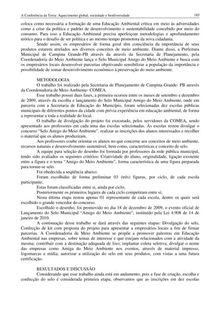 A Conferência da Terra: Aquecimento global, sociedade e biodiversidade                           185

coloca como necessária a formação de uma Educação Ambiental crítica em meio às adversidades
como a crise da política e padrão de desenvolvimento e sustentabilidade concebido por meio do
consumo. Para isso a Educação Ambiental precisa aperfeiçoar metodologias e aprofundamento
teórico para o desafio de ser política e ao mesmo tempo promotora da nova cidadania.
         Sendo assim, os empresários de forma geral têm consciência da importância de seus
produtos estarem atrelados aos diversos conceitos de meio ambiente. Diante disso, a Prefeitura
Municipal de Campina Grande-PB através da através da Secretaria de Planejamento, pela
Coordenadoria do Meio Ambiente lança o Selo Municipal Amigo do Meio Ambiente e busca com
os empresários locais desenvolver parcerias objetivando sensibilizar a população da importância e
possibilidade de somar desenvolvimento econômico à preservação do meio ambiente.

          METODOLOGIA
          O trabalho foi realizado pela Secretaria de Planejamento de Campina Grande- PB através
da Coordenadoria de Meio Ambiente- COMEA.
          Esse trabalho possui duas fases, a primeira ocorreu entre os meses de setembro e dezembro
de 2009, através da escolha e lançamento do Selo Municipal Amigo do Meio Ambiente, onde em
parceria com a Secretaria de Educação do Município, foram selecionadas dez escolas públicas
municipais de diferentes pontos da cidade com prévia experiência em educação ambiental, de forma
a representar a toda a realidade do local.
          O trabalho de divulgação do projeto foi executado, pelos servidores da COMEA, sendo
apresentado aos professores em cada uma das escolas selecionadas. Às escolas restou divulgar o
concurso “Selo Amigo do Meio Ambiente”, realizar as inscrições dos alunos interessados e recolher
o material que os alunos produziram.
          Aos professores coube orientar os alunos no que concerne aos conceitos de meio ambiente,
recursos naturais e desenvolvimento sustentável, bem como, características e conceito de selo.
          A equipe para seleção do desenho foi formada por professores da rede pública municipal,
tendo sido avaliados os seguintes critérios: Criatividade do aluno, originalidade, ligação existente
entre a figura e o tema “Amigo do Meio Ambiente”, forma característica de uma figura preparada
para tornar-se selo.
          Foi obedecida a seqüência abaixo:
          Foram escolhidas de forma preliminar 03 (três) figuras, por ciclo, de cada escola
participante;
          Estas foram classificadas entre si, ainda por ciclo;
          Posteriormente os primeiros lugares de cada ciclo competiram entre si;
          Nesta última etapa restou apenas 01 representante de cada escola, dentre os quais será
escolhido o grande vencedor do concurso.
          Escolhido o desenho, foi promovido no dia 18 de dezembro de 2009, o evento oficial de
Lançamento do Selo Municipal “Amigo do Meio Ambiente”, instituído pela Lei 4.908 de 14 de
janeiro de 2010.
          A continuação desse trabalho se dará através das seguintes etapas: Divulgação do selo,
Confecção de kit com proposta do projeto para apresentar a empresários locais a fim de firmar
parcerias. A Coordenadoria de Meio Ambiente se propõe a promover palestras em Educação
Ambiental nas empresas, sobre temas de interesse e que estejam relacionados com a atividade da
mesma; contribuir com a destinação adequada de lixo; implantar coleta seletiva; divulgar o nome
das empresas como Amiga do Meio Ambiente nos eventos, através de material impresso,
logomarcas e mídia; autorizar a utilização do selo em seus produtos, com vistas a uma futura
certificação.

        RESULTADOS E DISCUSSÃO
        Considerando que esse trabalho ainda está em andamento, pois a fase de criação, escolha e
confecção do selo é considerada primeira etapa, observamos que as inscrições em dez escolas
 