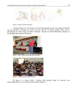 A Conferência da Terra: Aquecimento global, sociedade e biodiversidade                         187




          Figura 1. Alguns desenhos premiados

          As figuras abaixo (2 e 3) mostram o evento de lançamento do selo, com entrega de brindes
aos três primeiros colocados por escola, em um total de 30 (trinta) crianças, bem como a
oficialização do “Selo Amigo do Meio Ambiente”, desenho do aluno Demóstenes Gutierry da
Escola Municipal Lafayete Cavalcante.




          Figura 2. Mesa composta por autoridades municipais.




          Figura 3. Crianças premiadas pelo concurso.

       Na figura 4 o aluno recebe o prêmio pelo primeiro lugar no concurso (um
microcomputador) em sua residência, pelo desenho (Figura 5).
 