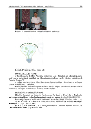 A Conferência da Terra: Aquecimento global, sociedade e biodiversidade                            188




          Figura 4. Aluno vencedor do concurso recebendo premiação.




          Figura 5. Desenho escolhido para o selo.

          CONSIDERAÇÕES FINAIS
          A Coordenadoria de Meio Ambiente juntamente com a Secretaria de Educação poderão
contribuir na melhoria da qualidade da Educação ambiental nas escolas públicas municipais de
Campina Grande-PB.
          A melhor maneira de fazer Educação Ambiental com qualidade é levantando os problemas
locais e sensibilizando a sociedade.
          Firmar parcerias entre Município e iniciativa privada, amplia o alcance do projeto, além de
aumentar as condições de trabalho do ponto de vista financeiro.

         REFERÊNCIAS BIBLIOGRÁFICAS
         BRASIL. Secretaria de Educação Fundamental. Parâmetros Curriculares Nacionais:
terceiro e quarto ciclo do ensino fundamental; temas transversais. Brasília: MEC/ SEF, 1998.
         DIAS, G.F. Educação Ambiental: Princípios e Práticas. Ed.Global, 551p, São Paulo, 1994.
         MOTA JÚNIOR. V. D. Educação Ambiental, Política, Cidadania e Consumo. Interacções
(Portugal), V. 11, p. 214-229, 2009.
         PADUA, S.M & TABANEZ, M.F. Educação Ambiental: Caminhos trilhados no Brasil.Ed.
Gráfica e Fotolito Ltda, 283p, Brasília, 1997.
 