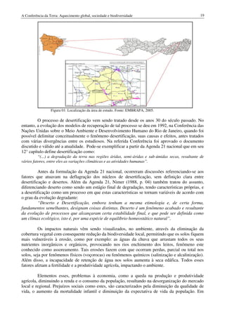A Conferência da Terra: Aquecimento global, sociedade e biodiversidade                                19




                  Figura 01: Localização da área de estudo. Fonte: EMBRAPA, 2005.

         O processo de desertificação vem sendo tratado desde os anos 30 do século passado. No
entanto, a evolução dos modelos de recuperação de tal processo se deu em 1992, na Conferência das
Nações Unidas sobre o Meio Ambiente e Desenvolvimento Humano do Rio de Janeiro, quando foi
possível delimitar conceitualmente o fenômeno desertificação, suas causas e efeitos, antes tratados
com várias divergências entre os estudiosos. Na referida Conferência foi aprovado o documento
discutido e válido até a atualidade. Pode-se exemplificar a partir da Agenda 21 nacional que em seu
12° capítulo define desertificação como:
          “(...) a degradação da terra nas regiões áridas, semi-áridas e sub-úmidas secas, resultante de
vários fatores, entre eles as variações climáticas e as atividades humanas”.

          Antes da formulação da Agenda 21 nacional, ocorreram discussões referenciando-se aos
fatores que atuavam na deflagração dos núcleos de desertificação, sem definição clara entre
desertificação e desertos. Além da Agenda 21, Nimer (1988, p. 04) também tratou do assunto,
diferenciando deserto como sendo um estágio final de degradação, tendo características próprias, e
a desertificação como um processo em que estas características se tornam variáveis de acordo com
o grau da evolução degradante:
          “Deserto e Desertificação, embora tenham a mesma etimologia e, de certa forma,
fundamentos semelhantes, designam coisas distintas. Deserto é um fenômeno acabado e resultante
da evolução de processos que alcançaram certa estabilidade final, e que pode ser definida como
um clímax ecológico, isto é, por uma espécie de equilíbrio homeostático natural”.

         Os impactos naturais vêm sendo visualizados, no ambiente, através da eliminação da
cobertura vegetal com consequente redução da biodiversidade local, permitindo que os solos fiquem
mais vulneráveis à erosão, como por exemplo: as águas da chuva que arrastam todos os seus
nutrientes inorgânicos e orgânicos, provocando nos rios enchimento dos leitos, fenômeno este
conhecido como assoreamento. Tais erosões fazem com que ocorram perdas, parcial ou total nos
solos, seja por fenômenos físicos (voçorocas) ou fenômenos químicos (salinização e alcalinização).
Além disso, a incapacidade de retenção de água nos solos aumenta à seca edáfica. Todos esses
fatores afetam a fertilidade e a produtividade agrícola, impactando o ambiente.

         Elementos esses, problemas à economia, como a queda na produção e produtividade
agrícola, diminuindo a renda e o consumo da população, resultando na desorganização do mercado
local e regional. Prejuízos sociais como estes, são caracterizados pela diminuição da qualidade de
vida, o aumento da mortalidade infantil e diminuição da expectativa de vida da população. Em
 