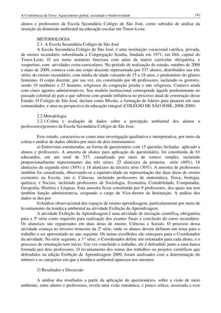 A Conferência da Terra: Aquecimento global, sociedade e biodiversidade                            191

alunos e professores da Escola Secundária Colégio de São José, como subsidio de análise da
inserção da dimensão ambiental na educação escolar em Timor-Leste.

         METODOLOGIA
         2.1. A Escola Secundária Colégio de São José
         A Escola Secundária Colégio de São José, é uma instituição vocacional católica, privada,
de ensino secundário subordinada a Congregação Jesuíta, fundada em 1971, em Dili, capital do
Timor-Leste. O seu turno matutino funciona com aulas da matriz curricular obrigatória, e
vespertino, com atividades extra-curriculares. No período de realização do estudo, outubro de 2008
a maio de 2009, contava com um corpo discente representado por 537 alunos, distribuídos nas três
séries do ensino secundário, com média de idade variando de 15 a 18 anos, e predomínio do gênero
feminino. O corpo docente, por sua vez, era constituído por 46 professores, incluindo os gestores,
sendo 19 mulheres e 27 homens, religiosos da congreção jesuíta e não religiosos. Contava ainda
com cinco agentes administrativos. Seu modelo institucional corresponde àquele predominante no
passado colonial do país e que subsiste com grande influência no processo atual de construção desse
Estado. O Colégio de São José, declara como Missão, a formação de lideres para atuarem em suas
comunidades, e atua na perspectiva da educação integral (COLÉGIO DE SÃO JOSÉ, 2008-2009)
         .
         2.2.Metodologia
         2.2.1.Coleta e avaliação de dados sobre a percepção ambiental dos alunos e
professores/gestores da Escola Secundária Colégio de São José.

         Esse estudo, caracteriza-se como uma investigação qualitativa e interpretativa, por meio da
coleta e análise de dados obtidos por meio de dois instrumentos:
          a) Entrevistas estruturadas, na forma de questionário com 15 questões fechadas aplicado a
alunos e professores. A amostra de alunos para aplicação do questionário, foi constituida de 61
educandos, em um total de 537, casualizada por meio de sorteio simples, incluindo
proporcionalmente representantes das três séries: 25 alun(a)os da primeira série (40%), 18
alun(a)os da segunda série (30%) e 18 alun(a)os da terceira série (30%). A amostra de professores
também foi casualizada, observando-se a equitatividade na representação das duas áreas de ensino
existentes na Escola, isto é, Ciências, incluindo professores de matemática, física, biologia,
química; e Sociais, incluindo professores de Sociologia, Economia, Contabilidade, Computador,
Geografia, História e Línguas. Esta amostra ficou constituída por 9 professores, dos quais um tem
também função administrativa, ocupando o cargo de Vice-diretor da Instituição. A análise dos
dados se deu por
          b)Análise observacional dos espaços de ensino-aprendizagem, particularmente por meio de
levantamento da temática ambiental na atividade Exibição da Aprendizagem.
          A atividade Exibição da Aprendizagem é uma atividade de iniciação científica, obrigatória
para a 3ª série como requisito para realização dos exames finais e conclusão do curso secundário.
Os aluno(a)s são organizados em duas áreas de ensino, Ciências e Sociais. O processo dessa
atividade começa no terceiro trimestre da 2ª série, onde os alunos devem definem um tema para o
trabalho a ser apresentado no ano seguinte. Os temas escolhidos são entregues para o Coordenador
da atividade. Na série seguinte, a 3 ª série, o Coordenador define um orientador para cada aluno, e o
processo de orientação tem início. Um vez concluido o trabalho, ele é defendido junto a uma banca
formada por dois professores. O levantamento dos temas dos trabalhos ou projetos científicos que
defendidos na edição Exibição de Aprendizagem 2009, foram analisados com a determinação do
número e as categorias em que a temática ambiental apareceu nos mesmos.

          3) Resultados e Discussão

        A análise dos resultados a partir da aplicação do questionários, sobre a visão de meio
ambiente, entre alunos e professores, revela uma visão romântica, e pouco crítica, associada a esse
 
