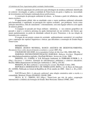 A Conferência da Terra: Aquecimento global, sociedade e biodiversidade                          195

          A falta de capacitação dos professores para abordagem da temática ambiental, identificada
no contexto investigado, se aplica a realidade de Timor-Leste em geral, e implica na necessidade
de investimentos em formação continuada desses profissionais;
         A construção da percepção ambiental de alunos, se formata a partir de influências, além
muros escolares;
         O aquecimento global, tido na atualidade como o maior problema ambiental enfrentado
pela humanidade, é suplantado, na percepção dos sujeitos avaliados, por problemas locais como
poluição atmosférica, falta de saneamento e desmatamento, sem uma ligação reflexiva com aquele
de natureza global;
         A ocupação no passado por forças militares indonésias, o seu contexto geopolítico do
passado e atual e a ostensiva presença da ajuda internacional em seu território, são fatores que
atuam paulatinamente na perda da identidade cultural do povo Timorense, e da sua relação de
harmonia com a natureza;
         O resgate de um projeto comum de sociedade ambientalmente sustentável, irá contribuir
com a superação das rupturas linguisticas e étnicas, que dificultam a construção do Estado-Nação
Timor-Leste.

          REFERÊNCIAS
          BM&BA (BANCO MUNDIAL; BANCO ASIÁTICO DE DESENVOLVIMENTO).
Documento breve sobre desenvolvimento económico e social, 2007, 81p.
          COLÉGIO DE SÃO JOSÉ. Livru matadalan Colégio de São José. Dili, 2008-2009. 25p.
          HABURAS FOUNDATION/FUNDAÇÃO HABURAS. Haburas brochure. Disponível
em: <http:haburasfoundation.org/index_files/Page388.htm>. Acesso em 14 dez. 2008.
          HOEFFEL, J.L.; FADINI, A. A.B. Percepção Ambiental. In: FERRARO JUNIOR, L. A.
(Org.). Encontros e caminhos: formação de educadoras(es) ambientais e coletivos educadores.
Brasília: MMA-Departamento de Educação Ambiental,v2. 2007.p. 255-262.
          REIGOTA, M. Meio ambiente e representações sociais. São Paulo: Cortez, 2002.
          REPÚBLICA DEMOCRÁTICA DE TIMOR-LESTE (RDTL). Lei de Bases da Educação
(N. 14/2008). Publicada no Jornal da República de 29 de outubro de 2008 – Série I, n. 40, p 2641-
2658.
          SAUVÉ,Lucie (Ed.). A educação ambiental: uma relação construtiva entre a escola e a
comunidade. Montreal: Projeto EDAMAZ, UQAM, 2000.
          SILVA, K. C.; SIMIÃO, D.S (Orgs.). Timor-Leste por trás do palco: cooperação
internacional e a dialética da formação do Estado. Belo Horizonte: Editora UFMG, 2007.
 