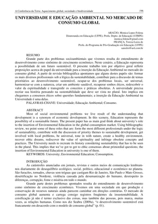 A Conferência da Terra: Aquecimento global, sociedade e biodiversidade                                     196

UNIVERSIDADE E EDUCAÇÃO AMBIENTAL NO MERCADO DE
                 CONSUMO GLOBAL

                                                                                 ARAÚJO, Monica Lopes Folena
                                             Doutoranda em Educação (UFPE), Profa. Depto. de Educação (UFRPE)
                                                                                      monica.folena@gmail.com
                                                                                      FRANÇA, Tereza Luiza de
                                                       Profa. do Programa de Pós-Graduação em Educação (UFPE)
                                                                                            sansilsi@uol.com.br

          RESUMO
          Grande parte dos problemas socioambientais que vivemos resulta do entendimento de
desenvolvimento como sinônimo de crescimento econômico. Neste cenário, a Educação representa
a possibilidade de um futuro sustentável. O presente trabalho tem por objetivo geral refletir
proposições acerca do papel da universidade para a inserção da Educação Ambiental no mercado do
consumo global. A partir de revisão bibliográfica apontamos que alguns destes papéis são: formar
os mais diversos profissionais sob a lógica da sustentabilidade, contribuir para a discussão de temas
prioritários ao desenvolvimento sustentável, ocupar-se dos problemas locais, ser universal,
harmonizar-se com a natureza, criar um ambiente saudável, recuperar sonhos éticos, redescobrir o
valor da espiritualidade e transgredir os conceitos e práticas obsoletas. A universidade precisa
recriar sua história pensando na sustentabilidade que deve ser vista no plural. Isto implica em
chegarmos a consensos éticos sobre questões fundamentais; a inserção da Educação Ambiental na
Universidade é uma delas.
          PALAVRAS-CHAVE: Universidade; Educação Ambiental; Consumo.

          ABSTRACT
          Most of social environmental problems we live result of the understanding that
development is a synonym of economic development. In this scenery, Education represents the
possibility of a sustainable future. The present paper has as main goal think about university’s role
to the insertion of Environmental Education in the global consumption market. Using bibliographic
review, we point some of these roles that are: form the most different professionals under the logic
of sustainability, contribute with the discussion of priority themes to sustainable development, get
involved with local problems, be universal, tone in with nature, create a healthy environment,
recover ethic dreams, rediscover the value of spirituality and infringe obsolete concepts and
practices. The University needs to recreate its history considering sustainability that has to be seen
in the plural. This implies that we’ve got to get to ethic consensus about primordial questions; the
insertion of Environmental Education in university is one of them.
          KEYWORDS: University; Environmental Education; Consumption.

          INTRODUÇÃO
          As catástrofes anunciadas em jornais, revistas e outros meios de comunicação lembram-
nos diariamente do desequilíbrio ecológico, social, político, educacional e econômico no planeta.
São furacões, tornados, chuvas sem tréguas que castigam Rio de Janeiro, São Paulo e Mato Grosso,
desertificação no Nordeste, violência causada pela desumanização do humano, desrespeito às
diferenças, corrupção, fome e miséria em todo o mundo.
          Grande parte destes problemas apontados resulta do entendimento de desenvolvimento
como sinônimo de crescimento econômico. Vivemos em uma sociedade em que produção e
conservação de recursos naturais ainda parecem caminhar em direções contrárias. O mercado de
consumo global aumenta e carrega consigo registros freqüentes da insustentabilidade. A
coisificação já não é termo exclusivo das coisas, mas também das pessoas, pois marca, muitas
vezes, as relações humanas. Como nos diz Seabra (2009a), “o desenvolvimento sustentável está
francamente em desacordo com o modelo de consumo global” (p. 01).
 