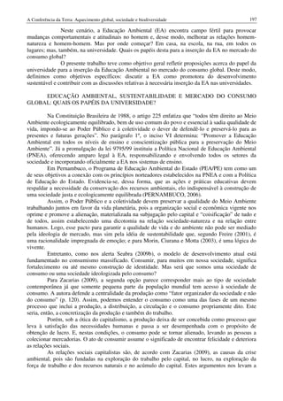 A Conferência da Terra: Aquecimento global, sociedade e biodiversidade                          197

               Neste cenário, a Educação Ambiental (EA) encontra campo fértil para provocar
mudanças comportamentais e atitudinais no homem e, desse modo, melhorar as relações homem-
natureza e homem-homem. Mas por onde começar? Em casa, na escola, na rua, em todos os
lugares; mas, também, na universidade. Quais os papéis desta para a inserção da EA no mercado do
consumo global?
               O presente trabalho teve como objetivo geral refletir proposições acerca do papel da
universidade para a inserção da Educação Ambiental no mercado do consumo global. Deste modo,
definimos como objetivos específicos: discutir a EA como promotora do desenvolvimento
sustentável e contribuir com as discussões relativas à necessária inserção da EA nas universidades.

     EDUCAÇÃO AMBIENTAL, SUSTENTABILIDADE E MERCADO DO CONSUMO
GLOBAL: QUAIS OS PAPÉIS DA UNIVERSIDADE?

          Na Constituição Brasileira de 1988, o artigo 225 enfatiza que “todos têm direito ao Meio
Ambiente ecologicamente equilibrado, bem de uso comum do povo e essencial à sadia qualidade de
vida, impondo-se ao Poder Público e à coletividade o dever de defendê-lo e preservá-lo para as
presentes e futuras gerações”. No parágrafo 1º, o inciso VI determina: “Promover a Educação
Ambiental em todos os níveis de ensino e conscientização pública para a preservação do Meio
Ambiente”. Já a promulgação da lei 9795/99 instituiu a Política Nacional de Educação Ambiental
(PNEA), oferecendo amparo legal à EA, responsabilizando e envolvendo todos os setores da
sociedade e incorporando oficialmente a EA nos sistemas de ensino.
          Em Pernambuco, o Programa de Educação Ambiental do Estado (PEA/PE) tem como um
de seus objetivos a conexão com os princípios norteadores estabelecidos na PNEA e com a Política
de Educação do Estado. Evidencia-se, dessa forma, que as ações e práticas educativas devem
respaldar a necessidade da conservação dos recursos ambientais, elo indispensável à construção de
uma sociedade justa e ecologicamente equilibrada (PERNAMBUCO, 2006).
          Assim, o Poder Público e a coletividade devem preservar a qualidade do Meio Ambiente
trabalhando juntos em favor da vida planetária, pois a organização social e econômica vigente nos
oprime e promove a alienação, materializada na subjugação pelo capital e “coisificação” de tudo e
de todos, assim estabelecendo uma dicotomia na relação sociedade-natureza e na relação entre
humanos. Logo, esse pacto para garantir a qualidade de vida e do ambiente não pode ser mediado
pela ideologia de mercado, mas sim pela idéia de sustentabilidade que, segundo Freire (2001), é
uma racionalidade impregnada de emoção; e para Morin, Ciurana e Motta (2003), é uma lógica do
vivente.
          Entretanto, como nos alerta Seabra (2009b), o modelo de desenvolvimento atual está
fundamentado no consumismo massificado. Consumir, para muitos em nossa sociedade, significa
fortalecimento ou até mesmo construção de identidade. Mas será que somos uma sociedade de
consumo ou uma sociedade ideologizada pelo consumo?
          Para Zacarias (2009), a segunda opção parece corresponder mais ao tipo de sociedade
contemporânea já que somente pequena parte da população mundial tem acesso à sociedade de
consumo. A autora defende a centralidade da produção como “fator organizador da sociedade e não
do consumo” (p. 120). Assim, podemos entender o consumo como uma das fases de um mesmo
processo que inclui a produção, a distribuição, a circulação e o consumo propriamente dito. Este
seria, então, a concretização da produção e também do trabalho.
          Porém, sob a ótica do capitalismo, a produção deixa de ser concebida como processo que
leva à satisfação das necessidades humanas e passa a ser desempenhada com o propósito de
obtenção de lucro. E, nestas condições, o consumo pode se tornar alienado, levando as pessoas a
colecionar mercadorias. O ato de consumir assume o significado de encontrar felicidade e deteriora
as relações sociais.
          As relações sociais capitalistas são, de acordo com Zacarias (2009), as causas da crise
ambiental, pois são fundadas na exploração do trabalho pelo capital, no lucro, na exploração da
força de trabalho e dos recursos naturais e no acúmulo do capital. Estes argumentos nos levam a
 