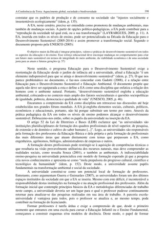 A Conferência da Terra: Aquecimento global, sociedade e biodiversidade                                             198

constatar que os padrões de produção e de consumo na sociedade são “injustos socialmente e
insustentáveis ecologicamente” (idem, p. 135).
         A EA, neste cenário, precisa ser entendida como promotora de mudanças ambientais, mas
também de mudanças sociais. A partir de opções político-pedagógicas, a EA pode contribuir para a
“reprodução da sociedade tal qual está, ou a sua transformação” (LAYRARGUES, 2009, p. 11). A
EA, inserida em todos os níveis de ensino, pode ser potencializada na Década da Educação para o
Desenvolvimento Sustentável (2005-2014) e assim promover a transformação social. Segundo o
documento proposto pela UNESCO (2005):

           O objetivo maior da Década é integrar princípios, valores e práticas de desenvolvimento sustentável em todos
os aspectos da educação e do ensino. Esse esforço educacional deve encorajar mudanças no comportamento para criar
um futuro mais sustentável em termos de integridade do meio ambiente, da viabilidade econômica e de uma sociedade
justa para as atuais e futuras gerações (p. 57)

          Neste sentido, o programa Educação para o Desenvolvimento Sustentável exige a
reorientação da Educação desde o jardim de infância até a universidade, afinal a Educação “é um
elemento indispensável para que se atinja o desenvolvimento sustentável” (idem, p. 27). O que nos
parece problemático no documento, e faz-nos concordar com Gadotti (2008), é a relação entre
Educação para o Desenvolvimento Sustentável e Educação Ambiental. O documento propõe que
aquela não deve ser equiparada a esta e define a EA como uma disciplina que enfatiza a relação dos
homens com o ambiente natural. Portanto, “desenvolvimento sustentável engloba a educação
ambiental, colocando-a no contexto mais amplo dos fatores socioculturais e questões sociopolíticas
de igualdade, pobreza, democracia e qualidade de vida” (UNESCO, 2005, p. 46).
          Encaramos a compreensão da EA como disciplina um retrocesso nas discussões até hoje
estabelecidas nos grandes fóruns mundiais. A EA já engloba elementos sociais, culturais, políticos,
econômicos e educacionais, portanto, não há porque substituir um termo por outro. Através da
prática pedagógica da EA em todos os níveis de ensino podemos alcançar o desenvolvimento
sustentável. Debrucemo-nos então, sobre os papéis da universidade na inserção da EA.
          O artigo 52 da Lei de Diretrizes e Bases (LDB) esclarece que “as universidades são
instituições pluridisciplinares de formação dos quadros profissionais de nível superior, de pesquisa,
de extensão e de domínio e cultivo do saber humano [...]”. Logo, as universidades são responsáveis
pela formação dos professores da Educação Básica e dela própria e pela formação de profissionais
das mais diferentes áreas que atuam diretamente com temas que perpassam a EA, como
engenheiros, agrônomos, biólogos, administradores de empresas e outros.
          A formação destes profissionais pode restringir-se à aquisição de competências técnicas o
que resultaria na visão provavelmente utilitarista dos recursos naturais, mas deve compreender as
realidades sociais, como ressalta Souza (2001), e também as ambientais. A indissociabilidade
ensino-pesquisa na universidade potencializa este modelo de formação esperado já que a pesquisa
cria novos conhecimentos e apresenta-se como “mola propulsora do progresso cultural, científico e
tecnológico da humanidade” (idem, p. 152). Deste modo, a universidade assume papéis
fundamentais na transformação ambiental e social da sociedade.
          A universidade constitui-se como um potencial local de formação de professores.
Entretanto, como argumentam Guerra e Guimarães (2007), as universidades foram um dos últimos
espaços instituídos da sociedade em que a EA se inseriu. Mesmo com este déficit, é incontestável a
responsabilidade destas instituições na formação e na atuação profissional dos professores. Além da
formação inicial que contemple princípios básicos da EA e metodologias diferenciadas de trabalho
neste campo, a universidade deveria ser um lugar para o qual o professor pudesse continuamente
retornar para atualizar-se das pesquisas realizadas em sua área de trabalho. A parceria escola-
universidade é vantajosa para todos, pois o professor se atualiza e, ao mesmo tempo, pode
contribuir na formação do licenciando.
          Formar professores é tarefa árdua e exige a compreensão de que, desde o primeiro
momento que entramos em uma escola para cursar a Educação Infantil ou o Ensino Fundamental,
começamos a construir esquemas e/ou modelos de docência. Deste modo, o papel de formar
 