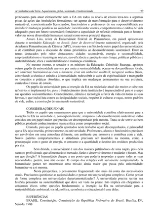 A Conferência da Terra: Aquecimento global, sociedade e biodiversidade                             199

professores para atuar efetivamente com a EA em todos os níveis de ensino leva-nos a algumas
pistas de ações das instituições formadoras: ser agente de transformação para o desenvolvimento
sustentável, conscientizando licenciandos, funcionários e professores de sua responsabilidade em
introduzir mudanças positivas na sociedade; incentivando valores, comportamentos e estilos de vida
adequados para um futuro sustentável; fortalecer a capacidade de reflexão orientada para o futuro e
valorizar nossa diversidade humana e natural como nossa principal riqueza.
          Amaro Lins, reitor da Universidade Federal de Pernambuco, em painel apresentado
durante o seminário Educação no Brasil: fator de desenvolvimento sustentável, organizado pela
Academia Pernambucana de Ciência (APC), trouxe-nos a reflexão de outro papel das universidades:
o de contribuir para a discussão de temas prioritários ao desenvolvimento sustentável. Entre os
temas destacados pelo reitor destacamos: cidades sustentáveis, energia e sustentabilidade,
empreendedorismo e tecnologias sociais, eco-eficiência e produção mais limpa, políticas públicas e
sustentabilidade, ética e sustentabilidade e mudanças climáticas.
          No mesmo evento, o senador e ex-ministro da Educação, Cristóvão Buarque, apontou
outros papéis da universidade que tem por meta a sustentabilidade: ocupar-se dos problemas locais;
ser universal; harmonizar-se com a natureza; criar um ambiente saudável; recuperar sonhos éticos,
controlando a técnica e unindo-a à humanidade; redescobrir o valor da espiritualidade e transgredir
os conceitos e práticas obsoletas, o que implica em mudanças permanentes na sua estrutura,
currículos e temas de estudo.
          Os papéis da universidade para a inserção da EA na sociedade atual são muitos e cabe-nos
refleti-los e implementá-los, pois o fortalecimento desta instituição é imprescindível para o avanço
nas questões socioambientais. Conhecimento, ciência e tecnologia a favor da vida em todas as suas
formas, o que inclui luta contra as desigualdades sociais, respeito às culturas e raças, novos padrões
de vida, enfim, a construção de um mundo sustentável.

         CONSIDERAÇÕES FINAIS
         Todos os papéis que enumeramos para que a universidade contribua efetivamente para a
inserção da EA na sociedade e, conseqüentemente, atinjamos o desenvolvimento sustentável estão
contidos em um papel maior que precisa ser desempenhado pela mesma. Trata-se de servir ao bem
público, produzir conhecimento e massa crítica como compromisso social.
         Contudo, para que os papéis apontados neste trabalho sejam desempenhados, é primordial
que a EA seja inserida, primeiramente, na universidade. Professores, alunos e funcionários precisam
ser envolvidos em uma atmosfera diferente, um ambiente que promova e contribua com a vida.
Novos padrões comportamentais e atitudinais precisam ser inseridos na mesma, como a
preocupação com o gasto de energia, o consumo e a quantidade e destino dos resíduos produzidos
por ela.
               Sem dúvida, a universidade é um dos maiores patrimônios de uma nação, pois dela
saem os profissionais que alimentarão o mercado, farão o desenvolvimento e mudarão o futuro. Mas
em que direção? A humanidade chegou a um ponto que poderia responder a quase todas as suas
necessidades, porém, isso não ocorre. O campo das relações está seriamente comprometido. A
humanidade parece ter encontrado uma missão ainda maior que passa pela universidade:
humanizar-se a si mesma.
               Nesta perspectiva, o pensamento fragmentado não mais dá conta das necessidades
atuais. Precisamos questionar as racionalidades e pensar em um paradigma complexo. Como pensar
de forma complexa em universidades departamentalizadas? A universidade precisa recriar sua
história pensando na sustentabilidade que deve ser vista no plural. Isto implica em chegarmos a
consensos éticos sobre questões fundamentais; a inserção da EA na universidade para a
sustentabilidade ambiental, social, política, econômica e educacional é uma delas.

        REFERÊNCIAS
        BRASIL. Constituição. Constituição da República Federativa do Brasil. Brasília, DF,
Senado, 1988.
 