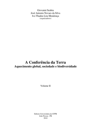 Giovanni Seabra
            José Antonio Novaes da Silva
             Ivo Thadeu Lira Mendonça
                      (organizadores)




       A Conferência da Terra
Aquecimento global, sociedade e biodiversidade




                       Volume II




               Editora Universitária da UFPB
                      João Pessoa - PB
                            2010
 