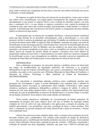 A Conferência da Terra: Aquecimento global, sociedade e biodiversidade                            20

geral, pode-se afirmar que a população de Serra Seca é uma das mais pobres do Estado sem acesso
à educação e à renda adequada.

         Os impactos na região de Serra Seca não deixam de ser perceptíveis, assim como as áreas
que sofrem com a desertificação, essa região padece consequências dos impactos citados acima,
principalmente os que afetam os aspectos físicos, com a retirada da cobertura vegetal, e da areia
para a construção civil, e os que afetam os aspectos econômicos com a perda da produção da
castanha de caju, entre outros que existem na região, desestruturando a renda familiar e o comércio
regional. A desertificação não é um processo irreversível, porém, as recuperações das áreas afetadas
podem ser inacessíveis para muitos.

          É preocupante que, na maioria das localidades brasileiras, o desenvolvimento sustentável
ainda seja algo distante de ser percebido, principalmente, onde a desertificação e a seca estão
presentes, devido à carência da população que nela habita. O trabalho em referência já se encontra
em desenvolvimento desde 2008, na região do Sítio do Manduri, município em pauta, cujo norte de
intensificação da área de pesquisa passou a massificação face o processo de desertificação não estar
exclusivamente pontuado no Sítio do Manduri, mas que amplia-se em outras áreas implícitas no
município e até mesmo estendendo-se até outros, como se exemplifica em Vertente do Lério. Esse
último, através da extração do calcário. Diante do exposto, a pesquisa versa como objetivo de
potencializar análises do meio físico e socioeconômicos, de modo a priorizar o processo emergente
de desertificação na área e suas consequências no ambiente, associado a processos migratórios do
município de Santa Maria do Cambucá para as áreas adjacentes de oferta de mão-de-obra.

         METODOLOGIA
         Para a elaboração da pesquisa, foi necessário detectar o problema através da observação
em campo, do reconhecimento da degradação ambiental, das entrevistas e as pesquisas
bibliográficas no que diz respeito à desertificação, suas causas e consequências. Para obtenção dos
resultados, necessário se fez a parceira com a Prefeitura Municipal de Santa Maria do Cambucá e a
Secretaria de Ciência, Tecnologia e Meio Ambiente do Estado de Pernambuco-
SECTMA/CONSEMA.

         No concernente à metodologia aplicada, estriba-se numa combinação peculiar para
percepção das investigações a seguir: a revisão bibliográfica veio contribuir para o subsídio da
fundamentação teórica necessária ao embasamento deste trabalho. Utilizaram-se ainda mapas
climáticos, geológicos, pedológicos, hidrográficos, políticos e imagens de satélite. A coleta de
amostras do solo, para análise químico-física e teor de matéria orgânica será imprescindível para
verificação do grau de probabilidade ao processo de desertificação e ao mesmo tempo à execução
de um manejo sustentável. Essas análises estão sendo aferidas em laboratório.

         Nesse sentido, pluraliza-se viabilidades de conscientização no âmbito ambiental. Os
participantes da pesquisa têm como objetivo fazer com que as famílias do município tenham
condições de viver do cultivo do caju, utilizando-o não apenas para a extração da castanha, mas
também aproveitando o seu pseudofruto, seja para a produção de doces e outros produtos. Para
tanto, o tratamento da presente proposta está sendo desenvolvida a partir de encontros e oficinas
com a população local.

         Através das entrevistas foram coletados dados sobre a estrutura sócio-econômica do local,
buscando soluções para a problemática. Tais soluções estão pautadas na adoção de alternativas
como programas para a sensibilização das famílias residentes nas áreas de extração. Como material
técnico, foram utilizados: bússola para a aferição do grau das vertentes, o GPS para a localização e
avaliação do tamanho das áreas degradadas, altímetro, que junto com o GPS foi utilizado para
 