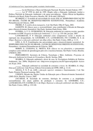 A Conferência da Terra: Aquecimento global, sociedade e biodiversidade                       200

         ______. Lei de Diretrizes e Bases da Educação Nacional. Brasília: Senado Federal, 1997.
         ______. Lei No 9795 de abril de 1999. Dispõe sobre a Educação Ambiental, institui a
Política Nacional de Educação Ambiental e dá outras providências. Diário Oficial da República
Federativa do Brasil, Poder Executivo, Brasília, DF, 28 de abril 1999 Ip.01.
         BUARQUE, C. O modelo de universidade do século XXI. In: SEMINÁRIO EDUCAÇÃO
NO BRASIL: FATOR DE DESENVOLVIMENTO SUSTENTÁVEL. Pernambuco: Academia
Pernambucana de Ciências, 2009.
         FREIRE, P. Á sombra desta mangueira. 4 ed. São Paulo: Olho D´Água, 2001.
         GADOTTI, M. Educar para a sustentabilidade: uma contribuição à Década da Educação
para o Desenvolvimento Sustentável. São Paulo: Instituto Paulo Freire, 2008.
         GUERRA, A. F. S.; GUIMARÃES, M. Educação ambiental no contexto escolar: questões
levantadas no GDP. Pesquisa em Educação Ambiental, v. 2, n. 1, p. 155-166, jan./jun. 2007.
         LAYRARGUES, P. P. Educação ambiental como compromisso social: o desafio da
superação das desigualdades. In: LOUREIRO, C.F.; LAYRARGUES, P.P; CASTRO, R. S. de
(Orgs). Repensar a educação ambiental: um olhar crítico. São Paulo: Cortez, 2009, p. 11-31.
         LINS, A. H. P. Contribuições das universidades para o desenvolvimento sustentável. In:
SEMINÁRIO EDUCAÇÃO NO BRASIL: FATOR DE DESENVOLVIMENTO SUSTENTÁVEL.
Pernambuco: Academia Pernambucana de Ciências, 2009.
         MORIN, E.; CIURANA, E.; MOTTA, R.D. Educar na era planetária: o pensamento
complexo como método de aprendizagem pelo erro e incerteza humana. São Paulo: Cortez; Brasília:
UNESCO, 2003.
         PERNAMBUCO. Secretaria de Ciência, Tecnologia e Meio Ambiente. Programa de
Educação Ambiental do Estado de Pernambuco, Recife: Sectma, 2006.
         SEABRA, G. Educação ambiental e dever de casa. In: EcoAgência Solidária de Notícias
Ambientais. Jun. 2009a. Disponível em: <http:www.ecoagencia.com.br/?open=artigo&id> Acesso
em 26 jan. 2010.
         ______. Educação ambiental na sociedade de consumo e riscos. In: SEABRA, G. (Org).
Educação ambiental. João Pessoa: Editora Universitária da UFPB, 2009, p. 11-24.
         SOUZA, P. N. P. de. LDB e educação superior: estrutura e funcionamento. 2 ed. São
Paulo: Pioneira Thomson Learning, 2001.
         UNESCO. Década das Nações Unidas da Educação para o Desenvolvimento Sustentável
(2005-2014). Brasília: Unesco, 2005.
         ZACARIAS, R. Sociedade de consumo, ideologia do consumo e as iniqüidades
socioambientais dos atuais padrões de produção e consumo. In: LOUREIRO, C.F.;
LAYRARGUES, P.P; CASTRO, R. S. de (Orgs). Repensar a educação ambiental: um olhar crítico.
São Paulo: Cortez, 2009, p. 119-140.
 