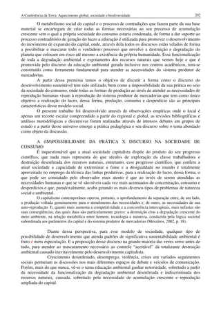 A Conferência da Terra: Aquecimento global, sociedade e biodiversidade                                 202

         O metabolismo social do capital e o processo de contradições que fazem parte da sua base
material se encarregam de criar todas as formas necessárias ao seu processo de acumulação
crescente sem o qual a própria sociedade do consumo estaria condenada, de forma a dar suporte ao
processo contraditório de geração do lucro a educação é utilizada para promover o desenvolvimento
do movimento de expansão do capital, onde, através dela todos os discursos estão velados de forma
a possibilitar e mascarar todo o verdadeiro processo que envolve a destruição e degradação do
planeta que colocam em risco até mesmo a existência da própria humanidade. Essa funcionalização
de toda a degradação ambiental e esgotamento dos recursos naturais que vemos hoje e que é
promovida pelo discurso da educação ambiental gerada inclusive nos centros acadêmicos, tem-se
constituído como ferramenta fundamental para atender as necessidades do sistema produtor de
mercadorias.
         A partir dessa premissa temos o objetivo de discutir a forma como o discurso do
desenvolvimento sustentável tem sido utilizado, bem como a impossibilidade da sua prática no seio
da sociedade do consumo, onde todas as formas de produção ao invés de atender as necessidades de
reprodução humanas visam à reprodução do sistema produtor de mercadorias que tem como único
objetivo a realização do lucro, dessa forma, produção, consumo e desperdício são as principais
características desse modelo social.
         O presente trabalho foi desenvolvido através de observações empíricas onde o local é
apenas um recorte escalar compreendido a partir do regional e global, as revisões bibliográficas e
análises metodológicas e discursivas foram realizadas através de intensos debates em grupos de
estudo e a partir desse universo emerge a prática pedagógica e seu discurso sobre o tema abordado
como objeto da discussão.

          A (IM)POSSIBILIDADE DA PRÁTICA X DISCURSO NA SOCIEDADE DE
CONSUMO
          É inquestionável que a atual sociedade capitalista dispõe do produto do seu progresso
científico, que nada mais representa do que séculos de exploração da classe trabalhadora e
destruição desenfreada dos recursos naturais, entretanto, esse progresso científico, que confere a
atual sociedade a capacidade de exterminar a fome e a desigualdade no mundo é totalmente
aproveitado no emprego da técnica das linhas produtivas, para a realização do lucro, dessa forma, o
que pode ser constatado pelo observador mais atento é que ao invés de serem atendidas as
necessidades humanas o que se vê são níveis cada vez mais acentuados de concentração, consumo e
desperdícios e que, paradoxalmente, acaba gerando os mais diversos tipos de problemas de natureza
social e ambiental.
         O capitalismo contemporâneo operou, portanto, o aprofundamento da separação entre, de um lado,
a produção voltada genuinamente para o atendimento das necessidades e, de outro, as necessidades de sua
auto-reprodução. E, quanto mais aumenta a competitividade e a concorrência intercapitais, mais nefastas são
suas conseqüências, das quais duas são particularmente graves: a destruição e/ou a degradação crescente do
meio ambiente, na relação metabólica entre homem, tecnologia e natureza, conduzida pela lógica societal
subordinada aos parâmetros do capital e do sistema produtor de mercadorias (Mészáros, 2002, p. 18).

               Diante dessa perspectiva, para esse modelo de sociedade, qualquer tipo de
possibilidade de desenvolvimento que atenda padrões de significativa sustentabilidade ambiental é
fruto é mera especulação. E a proposição desse discurso na grande maioria das vezes serve antes de
tudo, para atender ao mascaramento necessário ao controle “aceitável” da totalizante destruição
ambiental causado inevitavelmente pelo desenvolvimento capitalista.
               Crescimento desordenado, desemprego, violência, crises em variados seguimentos
sociais permeiam as discussões nos mais diferentes espaços de debate e veículos de comunicação.
Porém, mais do que nunca, vê-se o tema educação ambiental ganhar notoriedade, sobretudo a partir
da necessidade da funcionalização da degradação ambiental desenfreada e indiscriminada dos
recursos naturais, causada, sobretudo pela necessidade de acumulação crescente e reprodução
ampliada do capital.
 