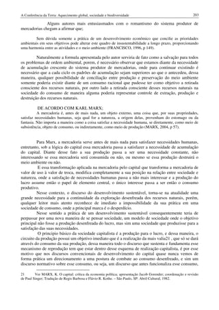 A Conferência da Terra: Aquecimento global, sociedade e biodiversidade                                       203

              Alguns autores mais entusiasmados com o romantismo do sistema produtor de
mercadorias chegam a afirmar que;

         Sem dúvida somente a prática de um desenvolvimento econômico que concilie as prioridades
ambientais em seus objetivos pode alterar este quadro de insustentabilidade a longo prazo, proporcionando
uma harmonia entre as atividades e o meio ambiente (FRANCISCO, 1996, p 149).

         Naturalmente a formula apresentada pelo autor serviria de fato como a salvação para todos
os problemas de ordem ambiental, porem, é necessário observar que estamos diante da necessidade
de acumulação crescente do sistema produtor de mercadorias, onde para continuar existindo é
necessário que a cada ciclo os padrões de acumulação sejam superiores ao que o antecedeu, dessa
maneira, qualquer possibilidade de conciliação entre produção e preservação do meio ambiente
somente poderia existir diante de um consumo racional que pudesse ter como objetivo a retirada
consciente dos recursos naturais, por outro lado a retirada consciente desses recursos naturais na
sociedade do consumo de maneira alguma poderia representar controle de extração, produção e
destruição dos recursos naturais.

          DE ACORDO COM KARL MARX;
          A mercadoria é, antes de mais nada, um objeto externo, uma coisa que, por suas propriedades,
satisfaz necessidades humanas, seja qual for a natureza, a origem delas, provenham do estomago ou da
fantasia. Não importa a maneira como a coisa satisfaz a necessidade humana, se diretamente, como meio de
subsistência, objeto de consumo, ou indiretamente, como meio de produção (MARX, 2004, p 57).


         Para Marx, a mercadoria serve antes de mais nada para satisfazer necessidades humanas,
entretanto, sob a lógica do capital essa mercadoria passa a satisfazer a necessidade de acumulação
do capital. Diante desse fato a sua produção passa a ser uma necessidade constante, não
interessando se essa mercadoria será consumida ou não, ou mesmo se essa produção destruirá o
meio ambiente ou não.
          E essa transformação aplicada na mercadoria pelo capital que transforma a mercadoria de
valor de uso à valor de troca, modifica completamente a sua posição na relação entre sociedade e
natureza, onde a satisfação de necessidades humanas passa a não mais interessar e a produção do
lucro assume então o papel de elemento central, o único interesse passa a ser então o consumo
produtivo.
         Nesse contexto, o discurso do desenvolvimento sustentável, torna-se na atualidade uma
grande necessidade para a continuidade da exploração desenfreada dos recursos naturais, porém,
qualquer leitor mais atento reconhece de imediato a impossibilidade da sua prática em uma
sociedade de consumo, onde a principal marca é o desperdício.
         Nesse sentido a prática de um desenvolvimento sustentável consequentemente teria de
perpassar por uma nova maneira de se pensar sociedade, um modelo de sociedade onde o objetivo
principal não fosse a produção desenfreada do lucro, mas sim uma sociedade que produzisse para a
satisfação das suas necessidades.
          O principio básico da sociedade capitalista é a produção para o lucro, e dessa maneira, o
circuito da produção possui um objetivo imediato que é a realização da mais valia21 , que só se dará
através do consumo da sua produção, dessa maneira todo o discurso que sustenta e fundamenta esse
mecanismo de reprodução tem que estar dentro desse esquema de realização capitalista, é por esse
motivo que nos discursos convencionais de desenvolvimento do capital quase nunca vemos de
forma prática um direcionamento a uma postura de combate ao consumo desenfreado, e sim um
discurso normativo sobre esse consumo, ou seja, um discurso que antes funcionaliza esse consumo,

21       Ver MARX, K. O capital: crítica da economia política; apresentação Jacob Gorender; coordenação e revisão
de Paul Singer; Tradução de Regis Barbosa e Flávio R. Kothe. – São Paulo, SP: Abril Cultural, 1982.
 
