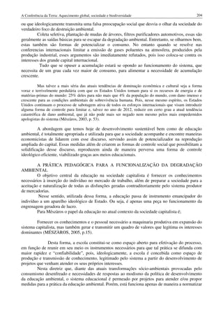 A Conferência da Terra: Aquecimento global, sociedade e biodiversidade                              204

ou que ideologicamente transmita uma falsa preocupação social que desvia o olhar da sociedade do
verdadeiro foco de destruição ambiental.
         Coleta seletiva, plantação de mudas de árvores, filtros purificadores automotivos, essas são
geralmente as saídas básicas para se escapar da degradação ambiental. Entretanto, se olharmos bem,
estas também são formas de potencializar o consumo. No entanto quando se resolve nas
conferencias internacionais limitar a emissão de gases poluentes na atmosfera, produzidos pela
produção industrial, esses argumentos são imediatamente refutados, pois isso coloca-se contra os
interesses dos grande capital internacional.
           Tudo que se opuser a acumulação estará se opondo ao funcionamento do sistema, que
necessita de um grau cada vez maior de consumo, para alimentar a necessidade de acumulação
crescente.

          Mas talvez a mais séria das atuais tendências de dominação econômica e cultural seja a forma
voraz e terrivelmente perdulária com que os Estados Unidos tomam para si os recursos de energia e de
matérias-primas do mundo: 25% deles para não mais que 4% da população do mundo, com dano imenso e
crescente para as condições ambientais de sobrevivência humana. Pois, nesse mesmo espírito, os Estados
Unidos continuam o processo de sabotagem ativa de todos os esforços internacionais que visam introduzir
alguma forma de controle para limitar e, talvez no ano de 2012, reduzir em certo grau a atual tendência
catastrófica de dano ambiental, que já não pode mais ser negado nem mesmo pelos mais empedernidos
apologistas do sistema (Mészàros, 2003, p. 53).

          A abordagem que temos hoje de desenvolvimento sustentável bem como de educação
ambiental, é totalmente apropriada e utilizada para que a sociedade acompanhe e encontre maneiras
economicistas de lidarem com esse discurso, servindo assim de potencializador na reprodução
ampliada do capital. Essas medidas além de criarem as formas de controle social que possibilitam a
solidificação desse discurso, reproduzem ainda de maneira perversa uma forma de controle
ideológico eficiente, viabilizado graças aos meios educacionais.

         A PRÁTICA PEDAGÓGICA PARA A FUNCIONALIZAÇÃO DA DEGRADAÇÃO
AMBIENTAL
         O objetivo central da educação na sociedade capitalista é fornecer os conhecimentos
necessários à inserção do indivíduo no mercado de trabalho, além de preparar a sociedade para a
aceitação e naturalização de todas as disfunções geradas contraditoriamente pelo sistema produtor
de mercadorias.
         Nesse sentido, utilizada dessa forma, a educação passa de instrumento emancipador do
indivíduo a um aparelho ideológico de Estado. Ou seja, é apenas uma peça no funcionamento da
engrenagem geradora de lucro.
         Para Mészàros o papel da educação no atual contexto da sociedade capitalista é;

         Fornecer os conhecimentos e o pessoal necessário a maquinaria produtiva em expansão do
sistema capitalista, mas também gerar e transmitir um quadro de valores que legitima os interesses
dominantes (MÉSZÀROS, 2005, p.15).

               Desta forma, a escola constitui-se como espaço aberto para efetivação do processo,
em função de reunir em seu meio os instrumentos necessários para que tal prática se difunda com
maior rapidez e “confiabilidade”, pois, ideologicamente, a escola é concebida como espaço de
produção e transmissão de conhecimento, legitimado pelo sistema a partir do desenvolvimento de
projetos que venham atender os seus próprios interesses.
         Nesta diretriz que, diante das atuais transformações sócio-ambientais provocadas pelo
consumismo desenfreado e necessidades de respostas ao modismo da política de desenvolvimento
da educação ambiental, o sistema educacional é permeado por projetos para atender e/ou propor
medidas para a prática da educação ambiental. Porém, está funciona apenas de maneira a normatizar
 