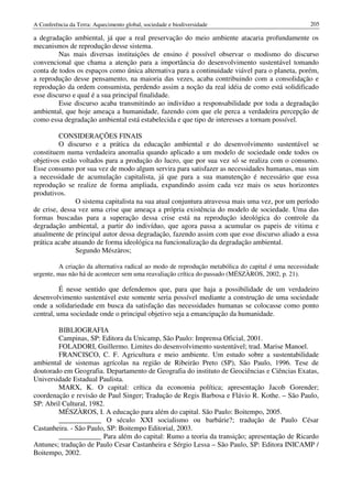 A Conferência da Terra: Aquecimento global, sociedade e biodiversidade                              205

a degradação ambiental, já que a real preservação do meio ambiente atacaria profundamente os
mecanismos de reprodução desse sistema.
         Nas mais diversas instituições de ensino é possível observar o modismo do discurso
convencional que chama a atenção para a importância do desenvolvimento sustentável tomando
conta de todos os espaços como única alternativa para a continuidade viável para o planeta, porém,
a reprodução desse pensamento, na maioria das vezes, acaba contribuindo com a consolidação e
reprodução da ordem consumista, perdendo assim a noção da real idéia de como está solidificado
esse discurso e qual é a sua principal finalidade.
         Esse discurso acaba transmitindo ao indivíduo a responsabilidade por toda a degradação
ambiental, que hoje ameaça a humanidade, fazendo com que ele perca a verdadeira percepção de
como essa degradação ambiental está estabelecida e que tipo de interesses a tornam possível.

         CONSIDERAÇÕES FINAIS
         O discurso e a prática da educação ambiental e do desenvolvimento sustentável se
constituem numa verdadeira anomalia quando aplicado a um modelo de sociedade onde todos os
objetivos estão voltados para a produção do lucro, que por sua vez só se realiza com o consumo.
Esse consumo por sua vez de modo algum servira para satisfazer as necessidades humanas, mas sim
a necessidade de acumulação capitalista, já que para a sua manutenção é necessário que essa
reprodução se realize de forma ampliada, expandindo assim cada vez mais os seus horizontes
produtivos.
               O sistema capitalista na sua atual conjuntura atravessa mais uma vez, por um período
de crise, dessa vez uma crise que ameaça a própria existência do modelo de sociedade. Uma das
formas buscadas para a superação dessa crise está na reprodução ideológica do controle da
degradação ambiental, a partir do indivíduo, que agora passa a acumular os papeis de vitima e
atualmente de principal autor dessa degradação, fazendo assim com que esse discurso aliado a essa
prática acabe atuando de forma ideológica na funcionalização da degradação ambiental.
               Segundo Mészàros;

         A criação da alternativa radical ao modo de reprodução metabólica do capital é uma necessidade
urgente, mas não há de acontecer sem uma reavaliação crítica do passado (MÉSZÀROS, 2002, p. 21).

          É nesse sentido que defendemos que, para que haja a possibilidade de um verdadeiro
desenvolvimento sustentável este somente seria possível mediante a construção de uma sociedade
onde a solidariedade em busca da satisfação das necessidades humanas se colocasse como ponto
central, uma sociedade onde o principal objetivo seja a emancipação da humanidade.

        BIBLIOGRAFIA
        Campinas, SP: Editora da Unicamp, São Paulo: Imprensa Oficial, 2001.
        FOLADORI, Guillermo. Limites do desenvolvimento sustentável; trad. Marise Manoel.
        FRANCISCO, C. F. Agricultura e meio ambiente. Um estudo sobre a sustentabilidade
ambiental de sistemas agrícolas na região de Ribeirão Preto (SP), São Paulo, 1996. Tese de
doutorado em Geografia. Departamento de Geografia do instituto de Geociências e Ciências Exatas,
Universidade Estadual Paulista.
        MARX, K. O capital: crítica da economia política; apresentação Jacob Gorender;
coordenação e revisão de Paul Singer; Tradução de Regis Barbosa e Flávio R. Kothe. – São Paulo,
SP: Abril Cultural, 1982.
        MÉSZÀROS, I. A educação para além do capital. São Paulo: Boitempo, 2005.
        ____________ O século XXI socialismo ou barbárie?; tradução de Paulo César
Castanheira. - São Paulo, SP: Boitempo Editorial, 2003.
        ____________ Para além do capital: Rumo a teoria da transição; apresentação de Ricardo
Antunes; tradução de Paulo Cesar Castanheira e Sérgio Lessa – São Paulo, SP: Editora INICAMP /
Boitempo, 2002.
 