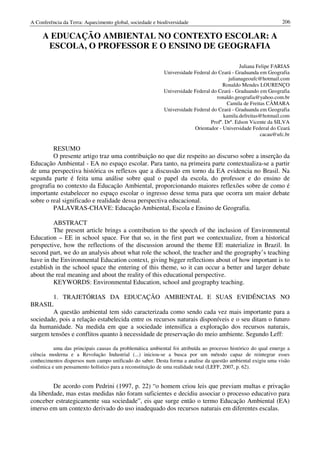 A Conferência da Terra: Aquecimento global, sociedade e biodiversidade                                         206

     A EDUCAÇÃO AMBIENTAL NO CONTEXTO ESCOLAR: A
      ESCOLA, O PROFESSOR E O ENSINO DE GEOGRAFIA

                                                                                             Juliana Felipe FARIAS
                                                           Universidade Federal do Ceará - Graduanda em Geografia
                                                                                        julianageoufc@hotmail.com
                                                                                     Ronaldo Mendes LOURENÇO
                                                           Universidade Federal do Ceará - Graduando em Geografia
                                                                                  ronaldo.geografia@yahoo.com.br
                                                                                        Camila de Freitas CÂMARA
                                                           Universidade Federal do Ceará - Graduanda em Geografia
                                                                                      kamila.defreitas@hotmail.com
                                                                                Profº. Drº. Edson Vicente da SILVA
                                                                        Orientador - Universidade Federal do Ceará
                                                                                                       cacau@ufc.br

         RESUMO
         O presente artigo traz uma contribuição no que diz respeito ao discurso sobre a inserção da
Educação Ambiental - EA no espaço escolar. Para tanto, na primeira parte contextualiza-se a partir
de uma perspectiva histórica os reflexos que a discussão em torno da EA evidencia no Brasil. Na
segunda parte é feita uma análise sobre qual o papel da escola, do professor e do ensino de
geografia no contexto da Educação Ambiental, proporcionando maiores reflexões sobre de como é
importante estabelecer no espaço escolar o ingresso desse tema para que ocorra um maior debate
sobre o real significado e realidade dessa perspectiva educacional.
         PALAVRAS-CHAVE: Educação Ambiental, Escola e Ensino de Geografia.

         ABSTRACT
         The present article brings a contribution to the speech of the inclusion of Environmental
Education – EE in school space. For that so, in the first part we contextualize, from a historical
perspective, how the reflections of the discussion around the theme EE materialize in Brazil. In
second part, we do an analysis about what role the school, the teacher and the geography’s teaching
have in the Environmental Education context, giving bigger reflections about of how important is to
establish in the school space the entering of this theme, so it can occur a better and larger debate
about the real meaning and about the reality of this educational perspective.
         KEYWORDS: Environmental Education, school and geography teaching.

        1. TRAJETÓRIAS DA EDUCAÇÃO AMBIENTAL E SUAS EVIDÊNCIAS NO
BRASIL
        A questão ambiental tem sido caracterizada como sendo cada vez mais importante para a
sociedade, pois a relação estabelecida entre os recursos naturais disponíveis e o seu ditam o futuro
da humanidade. Na medida em que a sociedade intensifica a exploração dos recursos naturais,
surgem tensões e conflitos quanto à necessidade de preservação do meio ambiente. Segundo Leff:

           uma das principais causas da problemática ambiental foi atribuída ao processo histórico do qual emerge a
ciência moderna e a Revolução Industrial (...) iniciou-se a busca por um método capaz de reintegrar esses
conhecimentos dispersos num campo unificado do saber. Desta forma a analise da questão ambiental exigiu uma visão
sistêmica e um pensamento holístico para a reconstituição de uma realidade total (LEFF, 2007, p. 62).


         De acordo com Pedrini (1997, p. 22) “o homem criou leis que previam multas e privação
da liberdade, mas estas medidas não foram suficientes e decidiu associar o processo educativo para
conceber estrategicamente sua sociedade”, eis que surge então o termo Educação Ambiental (EA)
imerso em um contexto derivado do uso inadequado dos recursos naturais em diferentes escalas.
 