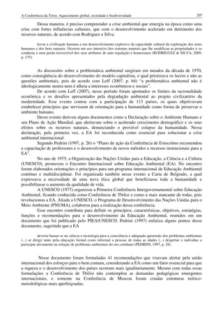 A Conferência da Terra: Aquecimento global, sociedade e biodiversidade                                            207

         Dessa maneira, é preciso compreender a crise ambiental que emergia na época como uma
crise com fortes influências culturais, que com o desenvolvimento acelerado em detrimento dos
recursos naturais, de acordo com Rodriguez e Silva:

          levou a civilização humana a um desenvolvimento explosivo da capacidade cultural da exploração dos seres
humanos e dos bens naturais. Ocorreu um uso intensivo dos sistemas naturais que lhe modificou as propriedades e os
conduziu a uma perda irreversível dos seus atributos de auto regulação e homeostase (RODRIGUEZ & SILVA, 2009,
p. 175).


          As discussões sobre a problemática ambiental surgiram em meados da década de 1970,
como conseqüência do desenvolvimento do modelo capitalista, o qual priorizava os lucros e não as
questões ambientais, pois de acordo com Leff (2007, p. 64) “a problemática ambiental não é
ideologicamente neutra nem é alheia a interesses econômicos e sociais”.
          De acordo com Leff (2007), nesse período foram apontados os limites da racionalidade
econômica e os desafios apresentados pela degradação ambiental ao projeto civilizatório da
modernidade. Esse evento contou com a participação de 113 países, os quais objetivavam
estabelecer princípios que servissem de orientação para a humanidade como forma de preservar o
ambiente humano.
          Desse evento derivou alguns documentos como a Declaração sobre o Ambiente Humano e
seu Plano de Ação Mundial, que alertavam sobre o acelerado crescimento demográfico e os seus
efeitos sobre os recursos naturais, denunciando o provável colapso da humanidade. Nessa
declaração, pela primeira vez, a EA foi reconhecida como essencial para solucionar a crise
ambiental internacional.
          Segundo Pedrini (1997, p. 26) o “Plano de ação da Conferência de Estocolmo recomendou
a capacitação de professores e o desenvolvimento de novos métodos e recursos instrucionais para a
EA”.
          No ano de 1975, a Organização das Nações Unidas para a Educação, a Ciência e a Cultura
(UNESCO), promoveu o Encontro Internacional sobre Educação Ambiental (EA). No encontro
foram elaborados orientações e princípios para um programa internacional de Educação Ambiental
contínuo e multidisciplinar. Foi organizada também nesse evento a Carta de Belgrado, a qual
expressava a necessidade de uma nova ética global que beneficiasse toda a humanidade e
possibilitasse o aumento da qualidade de vida.
          A UNESCO (1977) organizou a Primeira Conferência Intergovernamental sobre Educação
Ambiental, ficando conhecida como Conferência de Tbilisi e como a mais marcante de todas, pois
revolucionou a EA. Aliada a UNESCO, o Programa de Desenvolvimento das Nações Unidas para o
Meio Ambiente (PNUMA), colaborou para a realização dessa conferência.
          Esse encontro contribuiu para definir os princípios, características, objetivos, estratégias,
funções e recomendações para o desenvolvimento da Educação Ambiental, reunidos em um
documento que foi publicado pelo PIEA/UNESCO. Pedrini (1997) enfatiza alguns pontos desse
documento, sugerindo que a EA

            deveria basear-se na ciência e tecnologia para a consciência e adequada apreensão dos problemas ambientais
(...) se dirigir tanto pela educação formal como informal a pessoas de todas as idades (...) despertar o individuo a
participar ativamente na solução de problemas ambientais do seu cotidiano (PEDRINI, 1997, p. 28).


          Nesse documento foram formuladas 41 recomendações que visavam alertar pela união
internacional dos esforços para o bem comum, considerando a EA como um fator essencial para que
a riqueza e o desenvolvimento dos países ocorram mais igualitariamente. Mesmo com todas essas
formulações a Conferência de Tbilisi não contemplou as demandas pedagógicas emergentes
internacionais, e somente na Conferência de Moscou foram criadas estruturas teórico-
metodológicas mais aperfeiçoadas.
 