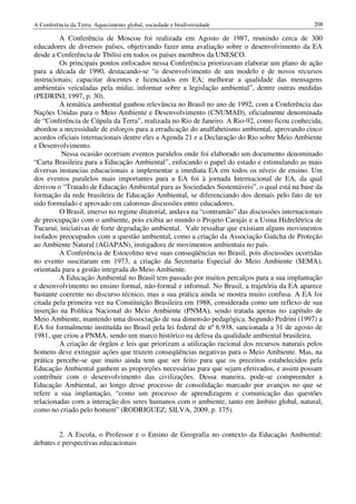 A Conferência da Terra: Aquecimento global, sociedade e biodiversidade                          208

         A Conferência de Moscou foi realizada em Agosto de 1987, reunindo cerca de 300
educadores de diversos países, objetivando fazer uma avaliação sobre o desenvolvimento da EA
desde a Conferência de Tbilisi em todos os países membros da UNESCO.
         Os principais pontos enfocados nessa Conferência priorizavam elaborar um plano de ação
para a década de 1990, destacando-se “o desenvolvimento de um modelo e de novos recursos
instrucionais; capacitar docentes e licenciados em EA; melhorar a qualidade das mensagens
ambientais veiculadas pela mídia; informar sobre a legislação ambiental”, dentre outras medidas
(PEDRINI, 1997, p. 30).
         A temática ambiental ganhou relevância no Brasil no ano de 1992, com a Conferência das
Nações Unidas para o Meio Ambiente e Desenvolvimento (CNUMAD), oficialmente denominada
de “Conferência de Cúpula da Terra”, realizada no Rio de Janeiro. A Rio-92, como ficou conhecida,
abordou a necessidade de esforços para a erradicação do analfabetismo ambiental, aprovando cinco
acordos oficiais internacionais dentre eles a Agenda 21 e a Declaração do Rio sobre Meio Ambiente
e Desenvolvimento.
          Nessa ocasião ocorriam eventos paralelos onde foi elaborado um documento denominado
“Carta Brasileira para a Educação Ambiental”, enfocando o papel do estado e estimulando as mais
diversas instancias educacionais a implementar a imediata EA em todos os níveis de ensino. Um
dos eventos paralelos mais importantes para a EA foi à jornada Internacional de EA, da qual
derivou o “Tratado de Educação Ambiental para as Sociedades Sustentáveis”, o qual está na base da
formação da rede brasileira de Educação Ambiental, se diferenciando dos demais pelo fato de ter
sido formulado e aprovado em calorosas discussões entre educadores.
         O Brasil, imerso no regime ditatorial, andava na “contramão” das discussões internacionais
de preocupação com o ambiente, pois exibia ao mundo o Projeto Carajás e a Usina Hidrelétrica de
Tucuruí, iniciativas de forte degradação ambiental. Vale ressaltar que existiam alguns movimentos
isolados preocupados com a questão ambiental, como a criação da Associação Gaúcha de Proteção
ao Ambiente Natural (AGAPAN), instigadora de movimentos ambientais no país.
         A Conferência de Estocolmo teve suas conseqüências no Brasil, pois discussões ocorridas
no evento suscitaram em 1973, a criação da Secretaria Especial do Meio Ambiente (SEMA),
orientada para a gestão integrada do Meio Ambiente.
         A Educação Ambiental no Brasil tem passado por muitos percalços para a sua implantação
e desenvolvimento no ensino formal, não-formal e informal. No Brasil, a trajetória da EA aparece
bastante coerente no discurso técnico, mas a sua prática ainda se mostra muito confusa. A EA foi
citada pela primeira vez na Constituição Brasileira em 1988, considerada como um reflexo de sua
inserção na Política Nacional do Meio Ambiente (PNMA), sendo tratada apenas no capítulo de
Meio Ambiente, mantendo uma dissociação de sua dimensão pedagógica. Segundo Pedrini (1997) a
EA foi formalmente instituída no Brasil pela lei federal de nº 6.938, sancionada a 31 de agosto de
1981, que criou a PNMA, sendo um marco histórico na defesa da qualidade ambiental brasileira.
         A criação de órgãos e leis que priorizam a utilização racional dos recursos naturais pelos
homens deve extinguir ações que trazem conseqüências negativas para o Meio Ambiente. Mas, na
prática percebe-se que muito ainda tem que ser feito para que os preceitos estabelecidos pela
Educação Ambiental ganhem as proporções necessárias para que sejam efetivados, e assim possam
contribuir com o desenvolvimento das civilizações. Dessa maneira, pode-se compreender a
Educação Ambiental, ao longo desse processo de consolidação marcado por avanços no que se
refere a sua implantação, “como um processo de aprendizagem e comunicação das questões
relacionadas com a interação dos seres humanos com o ambiente, tanto em âmbito global, natural,
como no criado pelo homem” (RODRIGUEZ; SILVA, 2009, p. 175).


         2. A Escola, o Professor e o Ensino de Geografia no contexto da Educação Ambiental:
debates e perspectivas educacionais
 